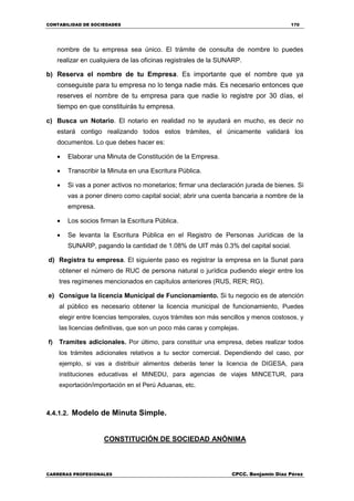 CONTABILIDAD DE SOCIEDADES 170
CARRERAS PROFESIONALES CPCC. Benjamin Díaz Pérez
nombre de tu empresa sea único. El trámite de consulta de nombre lo puedes
realizar en cualquiera de las oficinas registrales de la SUNARP.
b) Reserva el nombre de tu Empresa. Es importante que el nombre que ya
conseguiste para tu empresa no lo tenga nadie más. Es necesario entonces que
reserves el nombre de tu empresa para que nadie lo registre por 30 días, el
tiempo en que constituirás tu empresa.
c) Busca un Notario. El notario en realidad no te ayudará en mucho, es decir no
estará contigo realizando todos estos trámites, el únicamente validará los
documentos. Lo que debes hacer es:
 Elaborar una Minuta de Constitución de la Empresa.
 Transcribir la Minuta en una Escritura Pública.
 Si vas a poner activos no monetarios; firmar una declaración jurada de bienes. Si
vas a poner dinero como capital social; abrir una cuenta bancaria a nombre de la
empresa.
 Los socios firman la Escritura Pública.
 Se levanta la Escritura Pública en el Registro de Personas Jurídicas de la
SUNARP, pagando la cantidad de 1.08% de UIT más 0.3% del capital social.
d) Registra tu empresa. El siguiente paso es registrar la empresa en la Sunat para
obtener el número de RUC de persona natural o jurídica pudiendo elegir entre los
tres regímenes mencionados en capítulos anteriores (RUS, RER; RG).
e) Consigue la licencia Municipal de Funcionamiento. Si tu negocio es de atención
al público es necesario obtener la licencia municipal de funcionamiento, Puedes
elegir entre licencias temporales, cuyos trámites son más sencillos y menos costosos, y
las licencias definitivas, que son un poco más caras y complejas.
f) Tramites adicionales. Por último, para constituir una empresa, debes realizar todos
los trámites adicionales relativos a tu sector comercial. Dependiendo del caso, por
ejemplo, si vas a distribuir alimentos deberás tener la licencia de DIGESA, para
instituciones educativas el MINEDU, para agencias de viajes MINCETUR, para
exportación/importación en el Perú Aduanas, etc.
4.4.1.2. Modelo de Minuta Simple.
CONSTITUCIÓN DE SOCIEDAD ANÓNIMA
 