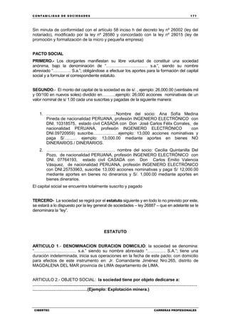 C ONT ABI LID A D D E S OCIE DA D ES 171
CIBERTEC CARRERAS PROFESIONALES
Sin minuta de conformidad con el artículo 58 inciso h del decreto ley nº 26002 (ley del
notariado), modificado por la ley nº 28580 y concordado con la ley nº 28015 (ley de
promoción y formalización de la micro y pequeña empresa)
PACTO SOCIAL
PRIMERO.- Los otorgantes manifiestan su libre voluntad de constituir una sociedad
anónima, bajo la denominación de “………………………… s.a.”, siendo su nombre
abreviado “…………. S.a.”; obligándose a efectuar los aportes para la formación del capital
social y a formular el correspondiente estatuto.
SEGUNDO.- El monto del capital de la sociedad es de s/. , ejemplo: 26,000.00 (veintiséis mil
y 00/100 en nuevos soles) dividido en……….ejemplo: 26,000 acciones nominativas de un
valor nominal de s/ 1.00 cada una suscritas y pagadas de la siguiente manera:
1. …………………………………………..Nombre del socio: Ana Sofía Medina
Pineda de nacionalidad PERUANA, profesión INGENIERO ELECTRÓNICO con
DNI. 10318575, estado civil CASADA con Don José Carlos Félix Corrales, de
nacionalidad PERUANA, profesión INGENIERO ELECTRÓNICO con
DNI.09720959) suscribe………………ejemplo: 13,000 acciones nominativas y
paga S/……… ejemplo: 13,000.00 mediante aportes en bienes NO
DINERARIOS / DINERARIOS.
2. …………………………………………. nombre del socio: Cecilia Quintanilla Del
Pozo, de nacionalidad PERUANA, profesión INGENIERO ELECTRÓNICO con
DNI. 07764193, estado civil CASADA con Don Carlos Emilio Valencia
Vásquez, de nacionalidad PERUANA, profesión INGENIERO ELECTRÓNICO
con DNI.25753963, suscribe 13,000 acciones nominativas y paga S/ 12,000.00
mediante aportes en bienes no dinerarios y S/. 1,000.00 mediante aportes en
bienes dinerarios.
El capital social se encuentra totalmente suscrito y pagado
TERCERO- La sociedad se regirá por el estatuto siguiente y en todo lo no previsto por este,
se estará a lo dispuesto por la ley general de sociedades – ley 26887 – que en adelante se le
denominara la “ley”.
ESTATUTO
ARTICULO 1.- DENOMINACION DURACION DOMICILIO: la sociedad se denomina:
“………………………… s.a.” siendo su nombre abreviado “…………. S.A.”; tiene una
duración indeterminada, inicia sus operaciones en la fecha de este pacto; con domicilio
para efectos de este instrumento en: Jr. Comandante Jiménez Nro.265, distrito de
MAGDALENA DEL MAR provincia de LIMA departamento de LIMA.
ARTICULO 2.- OBJETO SOCIAL: la sociedad tiene por objeto dedicarse a:
……………...............................................………………………………………………………
…………………………………(Ejemplo: Explotación minera.)
 