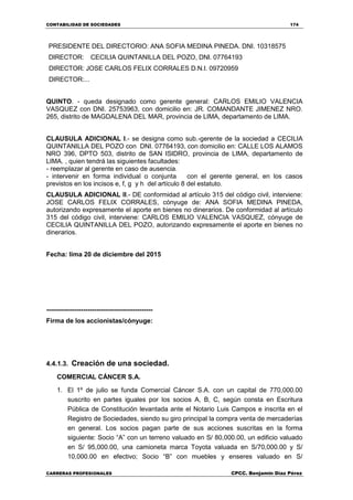 CONTABILIDAD DE SOCIEDADES 174
CARRERAS PROFESIONALES CPCC. Benjamin Díaz Pérez
PRESIDENTE DEL DIRECTORIO: ANA SOFIA MEDINA PINEDA. DNI. 10318575
DIRECTOR: CECILIA QUINTANILLA DEL POZO, DNI. 07764193
DIRECTOR: JOSE CARLOS FELIX CORRALES D.N.I. 09720959
DIRECTOR:...
QUINTO. - queda designado como gerente general: CARLOS EMILIO VALENCIA
VASQUEZ con DNI. 25753963, con domicilio en: JR. COMANDANTE JIMENEZ NRO.
265, distrito de MAGDALENA DEL MAR, provincia de LIMA, departamento de LIMA.
CLAUSULA ADICIONAL I.- se designa como sub.-gerente de la sociedad a CECILIA
QUINTANILLA DEL POZO con DNI. 07764193, con domicilio en: CALLE LOS ALAMOS
NRO 396, DPTO 503, distrito de SAN ISIDRO, provincia de LIMA, departamento de
LIMA. , quien tendrá las siguientes facultades:
- reemplazar al gerente en caso de ausencia.
- intervenir en forma individual o conjunta con el gerente general, en los casos
previstos en los incisos e, f, g y h del artículo 8 del estatuto.
CLAUSULA ADICIONAL II.- DE conformidad al artículo 315 del código civil, interviene:
JOSE CARLOS FELIX CORRALES, cónyuge de: ANA SOFIA MEDINA PINEDA,
autorizando expresamente el aporte en bienes no dinerarios. De conformidad al artículo
315 del código civil, interviene: CARLOS EMILIO VALENCIA VASQUEZ, cónyuge de
CECILIA QUINTANILLA DEL POZO, autorizando expresamente el aporte en bienes no
dinerarios.
Fecha: lima 20 de diciembre del 2015
-------------------------------------------------
Firma de los accionistas/cónyuge:
4.4.1.3. Creación de una sociedad.
COMERCIAL CÁNCER S.A.
1. El 1º de julio se funda Comercial Cáncer S.A. con un capital de 770,000.00
suscrito en partes iguales por los socios A, B, C, según consta en Escritura
Pública de Constitución levantada ante el Notario Luis Campos e inscrita en el
Registro de Sociedades, siendo su giro principal la compra venta de mercaderías
en general. Los socios pagan parte de sus acciones suscritas en la forma
siguiente: Socio “A” con un terreno valuado en S/ 80,000.00, un edificio valuado
en S/ 95,000.00, una camioneta marca Toyota valuada en S/70,000.00 y S/
10,000.00 en efectivo; Socio “B” con muebles y enseres valuado en S/
 