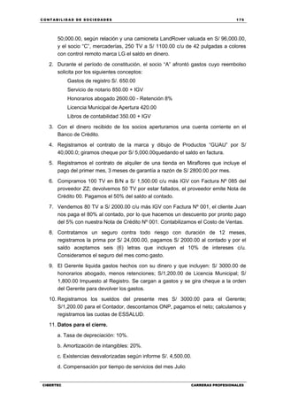 C ONT ABI LID A D D E S OCIE DA D ES 175
CIBERTEC CARRERAS PROFESIONALES
50,000.00, según relación y una camioneta LandRover valuada en S/ 96,000.00,
y el socio “C”, mercaderías, 250 TV a S/ 1100.00 c/u de 42 pulgadas a colores
con control remoto marca LG el saldo en dinero.
2. Durante el período de constitución, el socio “A” afrontó gastos cuyo reembolso
solicita por los siguientes conceptos:
Gastos de registro S/. 650.00
Servicio de notario 850.00 + IGV
Honorarios abogado 2600.00 - Retención 8%
Licencia Municipal de Apertura 420.00
Libros de contabilidad 350.00 + IGV
3. Con el dinero recibido de los socios aperturamos una cuenta corriente en el
Banco de Crédito.
4. Registramos el contrato de la marca y dibujo de Productos “GUAU” por S/
40,000.0; giramos cheque por S/ 5,000.00quedando el saldo en factura.
5. Registramos el contrato de alquiler de una tienda en Miraflores que incluye el
pago del primer mes, 3 meses de garantía a razón de S/ 2800.00 por mes.
6. Compramos 100 TV en B/N a S/ 1,500.00 c/u más IGV con Factura Nº 085 del
proveedor ZZ; devolvemos 50 TV por estar fallados, el proveedor emite Nota de
Crédito 00. Pagamos el 50% del saldo al contado.
7. Vendemos 80 TV a S/ 2000.00 c/u más IGV con Factura Nº 001, el cliente Juan
nos paga el 80% al contado, por lo que hacemos un descuento por pronto pago
del 5% con nuestra Nota de Crédito Nº 001. Contabilizamos el Costo de Ventas.
8. Contratamos un seguro contra todo riesgo con duración de 12 meses,
registramos la prima por S/ 24,000.00, pagamos S/ 2000.00 al contado y por el
saldo aceptamos seis (6) letras que incluyen el 10% de intereses c/u.
Consideramos el seguro del mes como gasto.
9. El Gerente liquida gastos hechos con su dinero y que incluyen: S/ 3000.00 de
honorarios abogado, menos retenciones; S/1,200.00 de Licencia Municipal; S/
1,800.00 Impuesto al Registro. Se cargan a gastos y se gira cheque a la orden
del Gerente para devolver los gastos.
10. Registramos los sueldos del presente mes S/ 3000.00 para el Gerente;
S/1,200.00 para el Contador, descontamos ONP, pagamos el neto; calculamos y
registramos las cuotas de ESSALUD.
11. Datos para el cierre.
a. Tasa de depreciación: 10%.
b. Amortización de intangibles: 20%.
c. Existencias desvalorizadas según informe S/. 4,500.00.
d. Compensación por tiempo de servicios del mes Julio
 