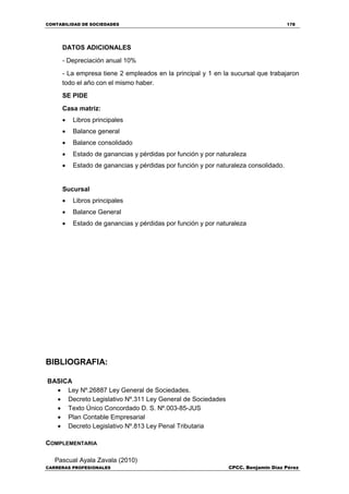 CONTABILIDAD DE SOCIEDADES 178
CARRERAS PROFESIONALES CPCC. Benjamin Díaz Pérez
DATOS ADICIONALES
- Depreciación anual 10%
- La empresa tiene 2 empleados en la principal y 1 en la sucursal que trabajaron
todo el año con el mismo haber.
SE PIDE
Casa matriz:
 Libros principales
 Balance general
 Balance consolidado
 Estado de ganancias y pérdidas por función y por naturaleza
 Estado de ganancias y pérdidas por función y por naturaleza consolidado.
Sucursal
 Libros principales
 Balance General
 Estado de ganancias y pérdidas por función y por naturaleza
BIBLIOGRAFIA:
BASICA
 Ley Nº.26887 Ley General de Sociedades.
 Decreto Legislativo Nº.311 Ley General de Sociedades
 Texto Único Concordado D. S. Nº.003-85-JUS
 Plan Contable Empresarial
 Decreto Legislativo Nº.813 Ley Penal Tributaria
COMPLEMENTARIA
Pascual Ayala Zavala (2010)
 