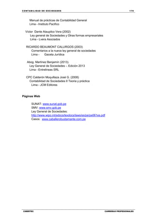 C ONT ABI LID A D D E S OCIE DA D ES 179
CIBERTEC CARRERAS PROFESIONALES
Manual de prácticas de Contabilidad General
Lima - Instituto Pacifico
Víctor Dante Ataupilco Vera (2002)
Ley general de Sociedades y Otras formas empresariales
Lima - Lvera Asociados
RICARDO BEAUMONT CALLIRGOS (2003)
Comentarios a la nueva ley general de sociedades
Lima - Gaceta Jurídica
Abog. Martínez Benjamín (2013).
Ley General de Sociedades -. Edición 2013
Lima - Entrelineas SRL
CPC Calderón Moquillaza José G. (2008)
Contabilidad de Sociedades II Teoria y práctica
Lima - JCM Editores
Páginas Web
SUNAT: www.sunat.gob.pe
SMV: www.smv.gob.pe
Ley General de Sociedades:
http://www.wipo.int/edocs/lexdocs/laws/es/pe/pe061es.pdf
Casos: www.caballerobustamante.com.pe
 