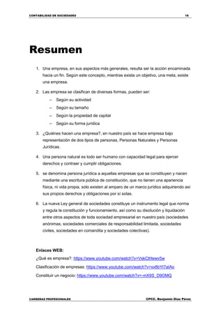 CONTABILIDAD DE SOCIEDADES 18
CARRERAS PROFESIONALES CPCC. Benjamin Díaz Pérez
Resumen
1. Una empresa, en sus aspectos más generales, resulta ser la acción encaminada
hacia un fin. Según este concepto, mientras exista un objetivo, una meta, existe
una empresa.
2. Las empresa se clasifican de diversas formas, pueden ser:
– Según su actividad
– Según su tamaño
– Según la propiedad de capital
– Según su forma jurídica
3. ¿Quiénes hacen una empresa?, en nuestro país se hace empresa bajo
representación de dos tipos de personas, Personas Naturales y Personas
Jurídicas.
4. Una persona natural es todo ser humano con capacidad legal para ejercer
derechos y contraer y cumplir obligaciones.
5. se denomina persona jurídica a aquellas empresas que se constituyen y nacen
mediante una escritura pública de constitución, que no tienen una apariencia
física, ni vida propia, solo existen al amparo de un marco jurídico adquiriendo así
sus propios derechos y obligaciones por sí solas.
6. La nueva Ley general de sociedades constituye un instrumento legal que norma
y regula la constitución y funcionamiento, así como su disolución y liquidación
entre otros aspectos de toda sociedad empresarial en nuestro país (sociedades
anónimas, sociedades comerciales de responsabilidad limitada, sociedades
civiles, sociedades en comandita y sociedades colectivas).
Enlaces WEB:
¿Qué es empresa?: https://www.youtube.com/watch?v=VskCtHewv5w
Clasificación de empresas: https://www.youtube.com/watch?v=xx8bYI7aIAo
Constituir un negocio: https://www.youtube.com/watch?v=-mX9S_D9OMQ
 