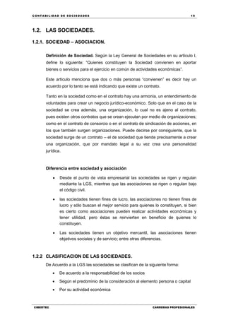 C ONT ABI LID A D D E S OCIE DA D ES 19
CIBERTEC CARRERAS PROFESIONALES
1.2. LAS SOCIEDADES.
1.2.1. SOCIEDAD – ASOCIACION.
Definición de Sociedad. Según la Ley General de Sociedades en su artículo I,
define lo siguiente: “Quienes constituyen la Sociedad convienen en aportar
bienes o servicios para el ejercicio en común de actividades económicas”.
Este artículo menciona que dos o más personas “convienen” es decir hay un
acuerdo por lo tanto se está indicando que existe un contrato.
Tanto en la sociedad como en el contrato hay una armonía, un entendimiento de
voluntades para crear un negocio jurídico-económico. Solo que en el caso de la
sociedad se crea además, una organización, lo cual no es ajeno al contrato,
pues existen otros contratos que se crean ejecutan por medio de organizaciones;
como en el contrato de consorcio o en el contrato de sindicación de acciones, en
los que también surgen organizaciones. Puede decirse por consiguiente, que la
sociedad surge de un contrato – el de sociedad que tiende precisamente a crear
una organización, que por mandato legal a su vez crea una personalidad
jurídica.
Diferencia entre sociedad y asociación
 Desde el punto de vista empresarial las sociedades se rigen y regulan
mediante la LGS, mientras que las asociaciones se rigen o regulan bajo
el código civil.
 las sociedades tienen fines de lucro, las asociaciones no tienen fines de
lucro y sólo buscan el mejor servicio para quienes lo constituyen, si bien
es cierto como asociaciones pueden realizar actividades económicas y
tener utilidad, pero éstas se reinvierten en beneficio de quienes lo
constituyen.
 Las sociedades tienen un objetivo mercantil, las asociaciones tienen
objetivos sociales y de servicio; entre otras diferencias.
1.2.2 CLASIFICACION DE LAS SOCIEDADES.
De Acuerdo a la LGS las sociedades se clasifican de la siguiente forma:
 De acuerdo a la responsabilidad de los socios
 Según el predominio de la consideración al elemento persona o capital
 Por su actividad económica
 
