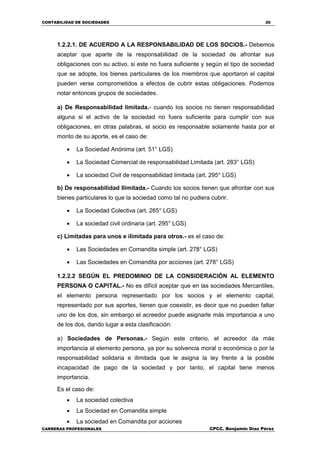 CONTABILIDAD DE SOCIEDADES 20
CARRERAS PROFESIONALES CPCC. Benjamin Díaz Pérez
1.2.2.1. DE ACUERDO A LA RESPONSABILIDAD DE LOS SOCIOS.- Debemos
aceptar que aparte de la responsabilidad de la sociedad de afrontar sus
obligaciones con su activo, si este no fuera suficiente y según el tipo de sociedad
que se adopte, los bienes particulares de los miembros que aportaron el capital
pueden verse comprometidos a efectos de cubrir estas obligaciones. Podemos
notar entonces grupos de sociedades.
a) De Responsabilidad limitada.- cuando los socios no tienen responsabilidad
alguna si el activo de la sociedad no fuera suficiente para cumplir con sus
obligaciones, en otras palabras, el socio es responsable solamente hasta por el
monto de su aporte, es el caso de:
 La Sociedad Anónima (art. 51° LGS)
 La Sociedad Comercial de responsabilidad Limitada (art. 283° LGS)
 La sociedad Civil de responsabilidad limitada (art. 295° LGS)
b) De responsabilidad Ilimitada.- Cuando los socios tienen que afrontar con sus
bienes particulares lo que la sociedad como tal no pudiera cubrir.
 La Sociedad Colectiva (art. 265° LGS)
 La sociedad civil ordinaria (art. 295° LGS)
c) Limitadas para unos e ilimitada para otros.- es el caso de:
 Las Sociedades en Comandita simple (art. 278° LGS)
 Las Sociedades en Comandita por acciones (art. 278° LGS)
1.2.2.2 SEGÚN EL PREDOMINIO DE LA CONSIDERACIÓN AL ELEMENTO
PERSONA O CAPITAL.- No es difícil aceptar que en las sociedades Mercantiles,
el elemento persona representado por los socios y el elemento capital,
representado por sus aportes, tienen que coexistir, es decir que no pueden faltar
uno de los dos, sin embargo el acreedor puede asignarle más importancia a uno
de los dos, dando lugar a esta clasificación:
a) Sociedades de Personas.- Según este criterio, el acreedor da más
importancia al elemento persona, ya por su solvencia moral o económica o por la
responsabilidad solidaria e ilimitada que le asigna la ley frente a la posible
incapacidad de pago de la sociedad y por tanto, el capital tiene menos
importancia.
Es el caso de:
 La sociedad colectiva
 La Sociedad en Comandita simple
 La sociedad en Comandita por acciones
 