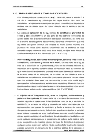 CONTABILIDAD DE SOCIEDADES 22
CARRERAS PROFESIONALES CPCC. Benjamin Díaz Pérez
1.2.3 REGLAS APLICABLES A TODAS LAS SOCIEDADES.
Esta primera parte que corresponde al LIBRO I de la LGS, desde el artículo 1º al
49º de la mencionada ley constituyen las reglas básicas para todas las
sociedades. La importancia de esta parte es que su contenido trata de principios
rectores que se deben tomar en cuenta durante toda la existencia de las
sociedades.
 La sociedad, aplicación de la ley, formas de constitución, pluralidad de
socios y actos constitutivos. En esta parte se trata sobre la conveniencia de
aportar capital para el ejercicio común de actividades económicas, así como cuál
es el alcance de la ley general de sociedades, las formas o modalidades que esta
ley admite para poder constituir una sociedad así mismo clarifica respecto a la
pluralidad de socios como requisito fundamental para la existencia de toda
sociedad excepto cuando el único socio es el estado, de igual modo indica las
formalidades respecto al acto constitutivo. (Art. 1º al 5º LGS.)
 Personalidad jurídica, actos antes de la inscripción, convenio entre socios o
con terceros, razón social y reserva de la misma. En este tramo de la ley, se
trata de la adquisición de la personalidad jurídica de la sociedad mediante su
inscripción en el registró y conserva desde su inscripción hasta su extinción; de
igual modo clasifica el tratamiento y validez de los actos celebrados a nombre de
la sociedad antes de su inscripción; de la validez de los convenios ante la
sociedad que son celebrados entre socios o entre estos y terceros; también refiere
que toda sociedad debe tener una denominación o una razón social según
corresponda a su forma societaria, estableciendo requisitos y diferencias. Los que
constituyan la sociedad puede hacer la reserva de la denominación o razón social,
los trámites se realizan en los registros públicos. (Art. 6º al 10º LGS.).
 El objetivo social, la representación, actos no obligados, nombramientos y
poderes e inscripciones. El objeto social de la sociedad lo constituyen todos
aquellos negocios u operaciones lícitas detalladas como tal es la escritura de
constitución; la sociedad se obliga y responde por actos celebrados por sus
representantes con quienes ha contratado y frente a terceros de buena fe,
siempre que se encuentren dentro de los límites y parámetros legales, la sociedad
no se obliga a responder por actos celebrados por personas no autorizados para
ejercer su representación; el nombramiento de administradores, liquidadores, así
como cualquier representación y el otorgamiento de poderes surte efecto a partir
de su suscripción en los registros públicos del lugar del domicilio de la sociedad,
cualquier socio o tercero con legítimo interés puede solicitar legalmente mediante
proceso sumarísimo el otorgamiento de la escritura pública de la sociedad; el
 