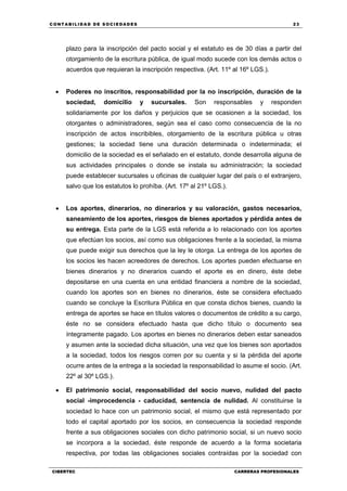 C ONT ABI LID A D D E S OCIE DA D ES 23
CIBERTEC CARRERAS PROFESIONALES
plazo para la inscripción del pacto social y el estatuto es de 30 días a partir del
otorgamiento de la escritura pública, de igual modo sucede con los demás actos o
acuerdos que requieran la inscripción respectiva. (Art. 11º al 16º LGS.).
 Poderes no inscritos, responsabilidad por la no inscripción, duración de la
sociedad, domicilio y sucursales. Son responsables y responden
solidariamente por los daños y perjuicios que se ocasionen a la sociedad, los
otorgantes o administradores, según sea el caso como consecuencia de la no
inscripción de actos inscribibles, otorgamiento de la escritura pública u otras
gestiones; la sociedad tiene una duración determinada o indeterminada; el
domicilio de la sociedad es el señalado en el estatuto, donde desarrolla alguna de
sus actividades principales o donde se instala su administración; la sociedad
puede establecer sucursales u oficinas de cualquier lugar del país o el extranjero,
salvo que los estatutos lo prohíba. (Art. 17º al 21º LGS.).
 Los aportes, dinerarios, no dinerarios y su valoración, gastos necesarios,
saneamiento de los aportes, riesgos de bienes aportados y pérdida antes de
su entrega. Esta parte de la LGS está referida a lo relacionado con los aportes
que efectúan los socios, así como sus obligaciones frente a la sociedad, la misma
que puede exigir sus derechos que la ley le otorga. La entrega de los aportes de
los socios les hacen acreedores de derechos. Los aportes pueden efectuarse en
bienes dinerarios y no dinerarios cuando el aporte es en dinero, éste debe
depositarse en una cuenta en una entidad financiera a nombre de la sociedad,
cuando los aportes son en bienes no dinerarios, éste se considera efectuado
cuando se concluye la Escritura Pública en que consta dichos bienes, cuando la
entrega de aportes se hace en títulos valores o documentos de crédito a su cargo,
éste no se considera efectuado hasta que dicho título o documento sea
íntegramente pagado. Los aportes en bienes no dinerarios deben estar saneados
y asumen ante la sociedad dicha situación, una vez que los bienes son aportados
a la sociedad, todos los riesgos corren por su cuenta y si la pérdida del aporte
ocurre antes de la entrega a la sociedad la responsabilidad lo asume el socio. (Art.
22º al 30º LGS.).
 El patrimonio social, responsabilidad del socio nuevo, nulidad del pacto
social -improcedencia - caducidad, sentencia de nulidad. Al constituirse la
sociedad lo hace con un patrimonio social, el mismo que está representado por
todo el capital aportado por los socios, en consecuencia la sociedad responde
frente a sus obligaciones sociales con dicho patrimonio social, si un nuevo socio
se incorpora a la sociedad, éste responde de acuerdo a la forma societaria
respectiva, por todas las obligaciones sociales contraídas por la sociedad con
 