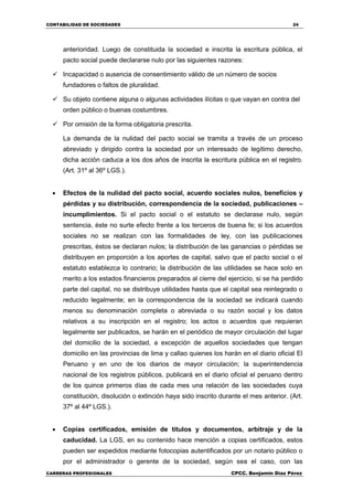 CONTABILIDAD DE SOCIEDADES 24
CARRERAS PROFESIONALES CPCC. Benjamin Díaz Pérez
anterioridad. Luego de constituida la sociedad e inscrita la escritura pública, el
pacto social puede declararse nulo por las siguientes razones:
 Incapacidad o ausencia de consentimiento válido de un número de socios
fundadores o faltos de pluralidad.
 Su objeto contiene alguna o algunas actividades ilícitas o que vayan en contra del
orden público o buenas costumbres.
 Por omisión de la forma obligatoria prescrita.
La demanda de la nulidad del pacto social se tramita a través de un proceso
abreviado y dirigido contra la sociedad por un interesado de legítimo derecho,
dicha acción caduca a los dos años de inscrita la escritura pública en el registro.
(Art. 31º al 36º LGS.).
 Efectos de la nulidad del pacto social, acuerdo sociales nulos, beneficios y
pérdidas y su distribución, correspondencia de la sociedad, publicaciones –
incumplimientos. Si el pacto social o el estatuto se declarase nulo, según
sentencia, éste no surte efecto frente a los terceros de buena fe; si los acuerdos
sociales no se realizan con las formalidades de ley, con las publicaciones
prescritas, éstos se declaran nulos; la distribución de las ganancias o pérdidas se
distribuyen en proporción a los aportes de capital, salvo que el pacto social o el
estatuto establezca lo contrario; la distribución de las utilidades se hace solo en
merito a los estados financieros preparados al cierre del ejercicio, si se ha perdido
parte del capital, no se distribuye utilidades hasta que el capital sea reintegrado o
reducido legalmente; en la correspondencia de la sociedad se indicará cuando
menos su denominación completa o abreviada o su razón social y los datos
relativos a su inscripción en el registro; los actos o acuerdos que requieran
legalmente ser publicados, se harán en el periódico de mayor circulación del lugar
del domicilio de la sociedad, a excepción de aquellos sociedades que tengan
domicilio en las provincias de lima y callao quienes los harán en el diario oficial El
Peruano y en uno de los diarios de mayor circulación; la superintendencia
nacional de los registros públicos, publicará en el diario oficial el peruano dentro
de los quince primeros días de cada mes una relación de las sociedades cuya
constitución, disolución o extinción haya sido inscrito durante el mes anterior. (Art.
37º al 44º LGS.).
 Copias certificados, emisión de títulos y documentos, arbitraje y de la
caducidad. La LGS, en su contenido hace mención a copias certificados, estos
pueden ser expedidos mediante fotocopias autentificados por un notario público o
por el administrador o gerente de la sociedad, según sea el caso, con las
 