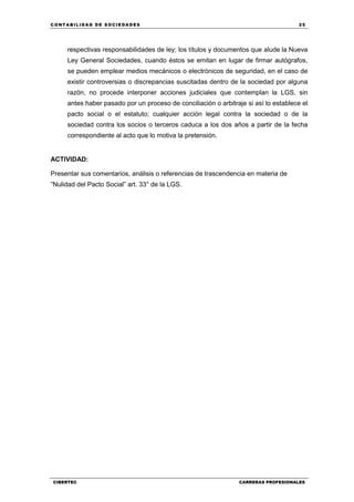 C ONT ABI LID A D D E S OCIE DA D ES 25
CIBERTEC CARRERAS PROFESIONALES
respectivas responsabilidades de ley; los títulos y documentos que alude la Nueva
Ley General Sociedades, cuando éstos se emitan en lugar de firmar autógrafos,
se pueden emplear medios mecánicos o electrónicos de seguridad, en el caso de
existir controversias o discrepancias suscitadas dentro de la sociedad por alguna
razón, no procede interponer acciones judiciales que contemplan la LGS, sin
antes haber pasado por un proceso de conciliación o arbitraje si así lo establece el
pacto social o el estatuto; cualquier acción legal contra la sociedad o de la
sociedad contra los socios o terceros caduca a los dos años a partir de la fecha
correspondiente al acto que lo motiva la pretensión.
ACTIVIDAD:
Presentar sus comentarios, análisis o referencias de trascendencia en materia de
“Nulidad del Pacto Social” art. 33° de la LGS.
 