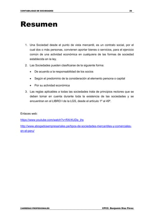 CONTABILIDAD DE SOCIEDADES 26
CARRERAS PROFESIONALES CPCC. Benjamin Díaz Pérez
Resumen
1. Una Sociedad desde el punto de vista mercantil, es un contrato social, por el
cual dos o más personas, convienen aportar bienes o servicios, para el ejercicio
común de una actividad económica en cualquiera de las formas de sociedad
establecida en la ley.
2. Las Sociedades pueden clasificarse de la siguiente forma:
 De acuerdo a la responsabilidad de los socios
 Según el predominio de la consideración al elemento persona o capital
 Por su actividad económica
3. Las reglas aplicables a todas las sociedades trata de principios rectores que se
deben tomar en cuenta durante toda la existencia de las sociedades y se
encuentran en el LIBRO I de la LGS, desde el artículo 1º al 49º.
Enlaces web:
https://www.youtube.com/watch?v=RXrXUDa_jhs
http://www.abogadosempresariales.pe/tipos-de-sociedades-mercantiles-y-comerciales-
en-el-peru/
 