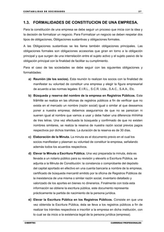 C ONT ABI LID A D D E S OCIE DA D ES 27
CIBERTEC CARRERAS PROFESIONALES
1.3. FORMALIDADES DE CONSTITUCION DE UNA EMPRESA.
Para la constitución de una empresa se debe seguir un proceso que inicia con la idea y
la decisión de formalizar un negocio. Para Formalizar un negocio se deben respetar dos
tipos de obligaciones, Obligaciones sustantivas y obligaciones formales.
A las Obligaciones sustantivas se les llama también obligaciones principales. Las
obligaciones formales son obligaciones accesorias que giran en torno a la obligación
principal y que surgen de una interrelación entre el sujeto activo y el sujeto pasivo de la
obligación principal con la finalidad de facilitar su cumplimiento.
Para el caso de las sociedades se debe seguir con las siguientes obligaciones y
formalidades:
a) Reunión (de los socios). Esta reunión lo realizan los socios con la finalidad de
manifestar su voluntad de constituir una empresa y elegir la figura empresarial
de acuerdo a las normas legales: E.I.R.L., S.C.R. Ltda., S.A.C., S.A.A., Etc.
b) Búsqueda y reserva del nombre de la empresa en Registros Públicos. Este
trámite se realiza en las oficinas de registros públicos a fin de verificar que no
exista en el mercado un nombre (razón social) igual o similar al que deseamos
poner a nuestra empresa; debemos asegurarnos de que no se parezcan ni
suenen igual al nombre que vamos a usar y debe haber una diferencia mínima
de tres letras. Una vez efectuada la búsqueda y confirmado de que no existen
nombres similares, se realiza la reserva de nuestra razón social previos pagos
respectivos por dichos tramites. La duración de la reserva es de 30 días.
c) Elaboración de la Minuta. La minuta es el documento previo en el cual los
socios manifiestan y plasman su voluntad de constituir la empresa, señalando
además todos los acuerdos respectivos.
d) Elevar la Minuta a Escritura Pública. Una vez preparada la minuta, ésta es
llevada a un notario público para su revisión y elevarlo a Escritura Pública, se
adjunta a la Minuta de Constitución: la constancia o comprobante del depósito
del capital aportado en efectivo en una cuenta bancaria a nombre de la empresa,
certificado de búsqueda mercantil emitido por la oficina de Registros Públicos de
la inexistencia de una misma o similar razón social, inventario detallado y
valorizado de los aportes en bienes no dinerarios. Finalmente con toda esta
información se obtiene la escritura pública, este documento representa
prácticamente la partida de nacimiento de la persona jurídica.
e) Elevar la Escritura Pública en los Registros Públicos. Consiste en que una
vez obtenida la Escritura Pública, ésta se lleva a los registros públicos a fin de
realizar los trámites respectivos e inscribir a la empresa en dicha institución, con
lo cual se da inicio a la existencia legal de la persona jurídica (empresa).
 