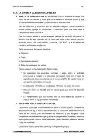CONTABILIDAD DE SOCIEDADES 28
CARRERAS PROFESIONALES CPCC. Benjamin Díaz Pérez
1.3.1. LA MINUTA Y LA ESCRITURA PUBLICA
 MINUTA DE CONSTITUCIÓN. Es el extracto o en su mayoría de veces una
copia fiel de un contrato o actos que ha de llevarse a escritura pública y que
posteriormente el notario debe copiar como texto de la escritura.
Esta es redactada y autorizada por un abogado colegiado, posteriormente el
notario público agrega la introducción y conclusión para que esta pase a
convertirse a escritura pública.
Este documento señala el tipo de empresa y el tipo de sociedad a formarse, el
estatuto que lo rige, además de los datos del titular o los socios (nombre,
domicilio estado civil, nacionalidad, ocupación, DNI, RUC.) y si el aporte del
capital es en bienes o en efectivo.
Debe encontrarse de manera detallada:
a. Objetivos.
b. Fines.
c. Actividades estatutos.
d. Datos personales de los socios
Pasos a seguir en la elaboración de la minuta:
 Se establecen los acuerdos, contratos y actos sobre la actividad
empresarial a realizar y la estructura del capital inicial (en el caso de
capital social debe depositarse por lo menos el 25% del capital inicial en
una cuenta corriente de un banco).
 Es elaborada y firmada por un abogado y firmada por todos los socios.
 Después debe ser llevada ante el notario para que emita la Escritura
Pública.
 Es indispensable que ésta cuente con un pacto social de acuerdo al
artículo 54 de la ley general de sociedades.
 ESCRITURA PÚBLICA DE CONSTITUCION.
La escritura pública es un instrumento que emite el notario público. Contiene las
disposiciones de ley, la minuta de constitución y la conclusión de la misma con la
firma de los socios (con documentos de identidad) y del abogado. Debe
comprender necesariamente lugar y fecha de otorgamiento, nombres y apellidos
de los participantes con sus datos personales (edad, domicilio, profesión, estado,
civil y nacionalidad).
La escritura pública tiene valor jurídico y es importante porque:
 