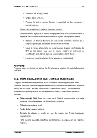 C ONT ABI LID A D D E S OCIE DA D ES 29
CIBERTEC CARRERAS PROFESIONALES
 Formaliza los actos jurídicos.
 Origina actos jurídicos.
 Produce fe sobre hechos, fechas y capacidad de los otorgantes y
comparecientes.
Testimonio de constitución notarial (escritura pública).
Es el documento legal que el notario otorga para dar fe de la conformación de la
empresa. Para obtener el testimonio notarial se siguen los siguientes pasos:
 Realizar un depósito bancario en una cuenta corriente a nombre de la
empresa por el 25% del capital declarado en la minuta.
 Llevar la minuta a la notaria, los comprobantes de pago y la fotocopia del
DNI de los socios para que el notario elabore el testimonio de
constitución (este trámite demora aproximadamente 20 días).
 Los socios irán a la notaria a firmar y poner su huella digital.
ACTIVIDAD:
Presente usted un Modelo de Minuta de Constitución y estatuto de sociedad anónima
ordinaria.
1.3.2. OTRAS OBLIGACIONES (RUC, LICENCIAS MUNICIPALES)
Luego de elevar la escritura públicas en las oficinas de registros públicos se debe
continuar con otras formalidades para el normal funcionamiento de la empresa, como la
inscripción en SUNAT a través de la obtención del número de RUC, las respectivas
licencias municipales y otras licencias dependiendo del tipo de empresa que se ha
formado.
a) Obtención del RUC. Para inscribirse en el RUC el representante legal debe
presentar original y copia de los siguientes documentos:
 DNI del representante legal.
 Recibo de luz, agua o teléfono.
 Contrato de alquiler o cesión en uso del predio con firmas legalizadas
notarialmente.
 Ficha registral o partida electrónica con la fecha de inscripción en los Registros
Públicos.
 