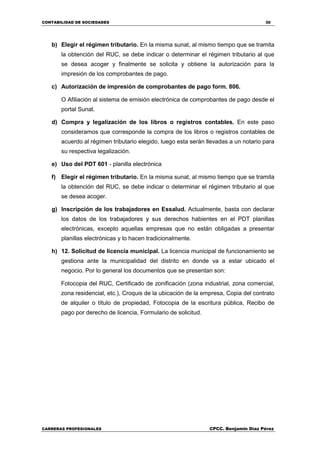 CONTABILIDAD DE SOCIEDADES 30
CARRERAS PROFESIONALES CPCC. Benjamin Díaz Pérez
b) Elegir el régimen tributario. En la misma sunat, al mismo tiempo que se tramita
la obtención del RUC, se debe indicar o determinar el régimen tributario al que
se desea acoger y finalmente se solicita y obtiene la autorización para la
impresión de los comprobantes de pago.
c) Autorización de impresión de comprobantes de pago form. 806.
O Afiliación al sistema de emisión electrónica de comprobantes de pago desde el
portal Sunat.
d) Compra y legalización de los libros o registros contables. En este paso
consideramos que corresponde la compra de los libros o registros contables de
acuerdo al régimen tributario elegido, luego esta serán llevadas a un notario para
su respectiva legalización.
e) Uso del PDT 601 - planilla electrónica
f) Elegir el régimen tributario. En la misma sunat, al mismo tiempo que se tramita
la obtención del RUC, se debe indicar o determinar el régimen tributario al que
se desea acoger.
g) Inscripción de los trabajadores en Essalud. Actualmente, basta con declarar
los datos de los trabajadores y sus derechos habientes en el PDT planillas
electrónicas, excepto aquellas empresas que no están obligadas a presentar
planillas electrónicas y lo hacen tradicionalmente.
h) 12. Solicitud de licencia municipal. La licencia municipal de funcionamiento se
gestiona ante la municipalidad del distrito en donde va a estar ubicado el
negocio. Por lo general los documentos que se presentan son:
Fotocopia del RUC, Certificado de zonificación (zona industrial, zona comercial,
zona residencial, etc.), Croquis de la ubicación de la empresa, Copia del contrato
de alquiler o título de propiedad, Fotocopia de la escritura pública, Recibo de
pago por derecho de licencia, Formulario de solicitud.
 
