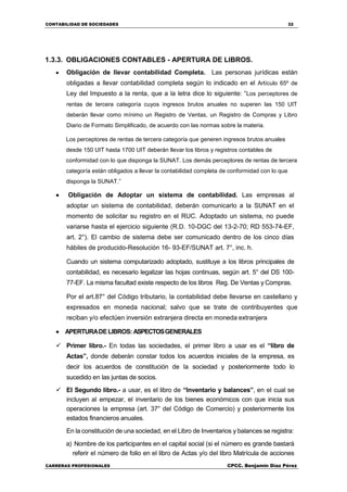 CONTABILIDAD DE SOCIEDADES 32
CARRERAS PROFESIONALES CPCC. Benjamin Díaz Pérez
1.3.3. OBLIGACIONES CONTABLES - APERTURA DE LIBROS.
 Obligación de llevar contabilidad Completa. Las personas jurídicas están
obligadas a llevar contabilidad completa según lo indicado en el Artículo 65º de
Ley del Impuesto a la renta, que a la letra dice lo siguiente: “Los perceptores de
rentas de tercera categoría cuyos ingresos brutos anuales no superen las 150 UIT
deberán llevar como mínimo un Registro de Ventas, un Registro de Compras y Libro
Diario de Formato Simplificado, de acuerdo con las normas sobre la materia.
Los perceptores de rentas de tercera categoría que generen ingresos brutos anuales
desde 150 UIT hasta 1700 UIT deberán llevar los libros y registros contables de
conformidad con lo que disponga la SUNAT. Los demás perceptores de rentas de tercera
categoría están obligados a llevar la contabilidad completa de conformidad con lo que
disponga la SUNAT.”
 Obligación de Adoptar un sistema de contabilidad. Las empresas al
adoptar un sistema de contabilidad, deberán comunicarlo a la SUNAT en el
momento de solicitar su registro en el RUC. Adoptado un sistema, no puede
variarse hasta el ejercicio siguiente (R.D. 10-DGC del 13-2-70; RD 553-74-EF,
art. 2°). El cambio de sistema debe ser comunicado dentro de los cinco días
hábiles de producido-Resolución 16- 93-EF/SUNAT art. 7°, inc. h.
Cuando un sistema computarizado adoptado, sustituye a los libros principales de
contabilidad, es necesario legalizar las hojas continuas, según art. 5° del DS 100-
77-EF. La misma facultad existe respecto de los libros Reg. De Ventas y Compras.
Por el art.87° del Código tributario, la contabilidad debe llevarse en castellano y
expresados en moneda nacional; salvo que se trate de contribuyentes que
reciban y/o efectúen inversión extranjera directa en moneda extranjera
 APERTURADELIBROS: ASPECTOSGENERALES
 Primer libro.- En todas las sociedades, el primer libro a usar es el “libro de
Actas”, donde deberán constar todos los acuerdos iniciales de la empresa, es
decir los acuerdos de constitución de la sociedad y posteriormente todo lo
sucedido en las juntas de socios.
 El Segundo libro.- a usar, es el libro de “Inventario y balances”, en el cual se
incluyen al empezar, el inventario de los bienes económicos con que inicia sus
operaciones la empresa (art. 37° del Código de Comercio) y posteriormente los
estados financieros anuales.
En la constitución de una sociedad, en el Libro de Inventarios y balances se registra:
a) Nombre de los participantes en el capital social (si el número es grande bastará
referir el número de folio en el libro de Actas y/o del libro Matrícula de acciones
 