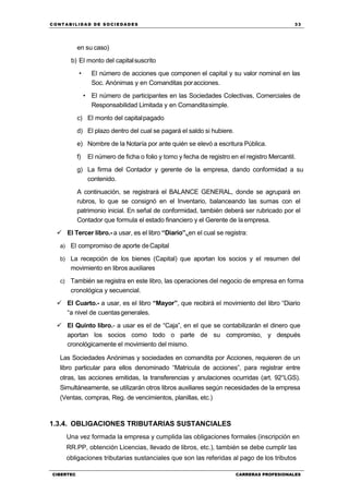 C ONT ABI LID A D D E S OCIE DA D ES 33
CIBERTEC CARRERAS PROFESIONALES
en su caso)
b) El monto del capitalsuscrito
• El número de acciones que componen el capital y su valor nominal en las
Soc. Anónimas y en Comanditas poracciones.
• El número de participantes en las Sociedades Colectivas, Comerciales de
Responsabilidad Limitada y en Comanditasimple.
c) El monto del capitalpagado
d) El plazo dentro del cual se pagará el saldo si hubiere.
e) Nombre de la Notaría por ante quién se elevó a escritura Pública.
f) El número de ficha o folio y tomo y fecha de registro en el registro Mercantil.
g) La firma del Contador y gerente de la empresa, dando conformidad a su
contenido.
A continuación, se registrará el BALANCE GENERAL, donde se agrupará en
rubros, lo que se consignó en el Inventario, balanceando las sumas con el
patrimonio inicial. En señal de conformidad, también deberá ser rubricado por el
Contador que formula el estado financiero y el Gerente de laempresa.
 El Tercer libro.- a usar, es el libro “Diario”, en el cual se registra:
a) El compromiso de aporte deCapital
b) La recepción de los bienes (Capital) que aportan los socios y el resumen del
movimiento en libros auxiliares
c) También se registra en este libro, las operaciones del negocio de empresa en forma
cronológica y secuencial.
 El Cuarto.- a usar, es el libro “Mayor”, que recibirá el movimiento del libro “Diario
“a nivel de cuentasgenerales.
 El Quinto libro.- a usar es el de “Caja”, en el que se contabilizarán el dinero que
aportan los socios como todo o parte de su compromiso, y después
cronológicamente el movimiento del mismo.
Las Sociedades Anónimas y sociedades en comandita por Acciones, requieren de un
libro particular para ellos denominado “Matricula de acciones”, para registrar entre
otras, las acciones emitidas, la transferencias y anulaciones ocurridas (art. 92°LGS).
Simultáneamente, se utilizarán otros libros auxiliares según necesidades de la empresa
(Ventas, compras, Reg. de vencimientos, planillas, etc.)
1.3.4. OBLIGACIONES TRIBUTARIAS SUSTANCIALES
Una vez formada la empresa y cumplida las obligaciones formales (inscripción en
RR.PP, obtención Licencias, llevado de libros, etc.), también se debe cumplir las
obligaciones tributarias sustanciales que son las referidas al pago de los tributos
 