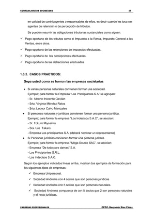 CONTABILIDAD DE SOCIEDADES 34
CARRERAS PROFESIONALES CPCC. Benjamin Díaz Pérez
en calidad de contribuyentes o responsables de ellos, es decir cuando les toca ser
agentes de retención o de percepción de tributos.
Se pueden resumir las obligaciones tributarias sustanciales como siguen:
 Pago oportuno de los tributos como el Impuesto a la Renta, Impuesto General a las
Ventas, entre otros.
 Pago oportuno de las retenciones de impuestos efectuadas.
 Pago oportuno de las percepciones efectuadas.
 Pago oportuno de las detracciones efectuadas
1.3.5. CASOS PRACTICOS:
Sepa usted como se forman las empresas societarias
 Si varias personas naturales convienen formar una sociedad.
Ejemplo; para formar la Empresa “Los Principiantes S.A” se agrupan:
- Sr. Alberto Inocente Gavilán
- Srta. Virginia Méndez Ratos
- Srta. Leonor Calvo Manizales
 Si personas naturales y jurídicas convienen formar una persona jurídica.
Ejemplo; para formar la empresa “Los Indecisos S.A.C”, se asocian:
- Sr. Tokuro Miyasima
- Sra. Luz Takaro
- Empresa Los principiantes S.A. (deberá nombrar un representante)
 Si Personas jurídicas convienen formar una persona jurídica.
Ejemplo; para formar la empresa “Mega Source SAC”, se asocian:
- Empresa “De todo para damas” S.A.
- Los Principiantes S.R.L.
- Los Indecisos S.A.C.
Según los ejemplos indicados líneas arriba, mostrar dos ejemplos de formación para
los siguientes tipos de empresas:
 Empresa Unipersonal.
 Sociedad Anónima con 4 socios que son personas jurídicas
 Sociedad Anónima con 5 socios que son personas naturales.
 Sociedad Anónima compuesta de con 5 socios que 2 son personas naturales
y el resto jurídicas.
 