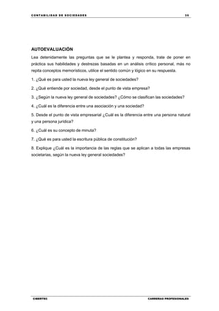 C ONT ABI LID A D D E S OCIE DA D ES 35
CIBERTEC CARRERAS PROFESIONALES
AUTOEVALUACIÓN
Lea detenidamente las preguntas que se le plantea y responda, trate de poner en
práctica sus habilidades y destrezas basadas en un análisis crítico personal, más no
repita conceptos memorísticos, utilice el sentido común y lógico en su respuesta.
1. ¿Qué es para usted la nueva ley general de sociedades?
2. ¿Qué entiende por sociedad, desde el punto de vista empresa?
3. ¿Según la nueva ley general de sociedades? ¿Cómo se clasifican las sociedades?
4. ¿Cuál es la diferencia entre una asociación y una sociedad?
5. Desde el punto de vista empresarial ¿Cuál es la diferencia entre una persona natural
y una persona jurídica?
6. ¿Cuál es su concepto de minuta?
7. ¿Qué es para usted la escritura pública de constitución?
8. Explique ¿Cuál es la importancia de las reglas que se aplican a todas las empresas
societarias, según la nueva ley general sociedades?
 