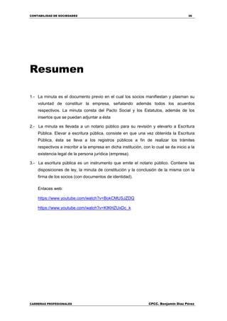 CONTABILIDAD DE SOCIEDADES 36
CARRERAS PROFESIONALES CPCC. Benjamin Díaz Pérez
Resumen
1.- La minuta es el documento previo en el cual los socios manifiestan y plasman su
voluntad de constituir la empresa, señalando además todos los acuerdos
respectivos. La minuta consta del Pacto Social y los Estatutos, además de los
insertos que se puedan adjuntar a ésta
2.- La minuta es llevada a un notario público para su revisión y elevarlo a Escritura
Pública. Elevar a escritura pública, consiste en que una vez obtenida la Escritura
Pública, ésta se lleva a los registros públicos a fin de realizar los trámites
respectivos e inscribir a la empresa en dicha institución, con lo cual se da inicio a la
existencia legal de la persona jurídica (empresa).
3.- La escritura pública es un instrumento que emite el notario público. Contiene las
disposiciones de ley, la minuta de constitución y la conclusión de la misma con la
firma de los socios (con documentos de identidad).
Enlaces web:
https://www.youtube.com/watch?v=BokCMUSJZDQ
https://www.youtube.com/watch?v=KIKHZUxDc_k
 