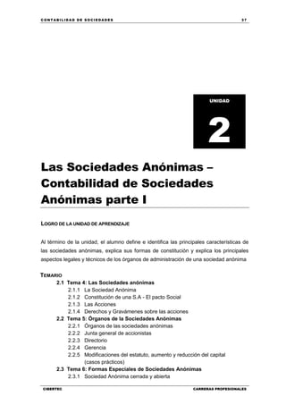 C ONT ABI LID A D D E S OCIE DA D ES 37
CIBERTEC CARRERAS PROFESIONALES
Las Sociedades Anónimas –
Contabilidad de Sociedades
Anónimas parte I
LOGRO DE LA UNIDAD DE APRENDIZAJE
Al término de la unidad, el alumno define e identifica las principales características de
las sociedades anónimas, explica sus formas de constitución y explica los principales
aspectos legales y técnicos de los órganos de administración de una sociedad anónima
TEMARIO
2.1 Tema 4: Las Sociedades anónimas
2.1.1 La Sociedad Anónima
2.1.2 Constitución de una S.A - El pacto Social
2.1.3 Las Acciones
2.1.4 Derechos y Gravámenes sobre las acciones
2.2 Tema 5: Órganos de la Sociedades Anónimas
2.2.1 Órganos de las sociedades anónimas
2.2.2 Junta general de accionistas
2.2.3 Directorio
2.2.4 Gerencia
2.2.5 Modificaciones del estatuto, aumento y reducción del capital
(casos prácticos)
2.3 Tema 6: Formas Especiales de Sociedades Anónimas
2.3.1 Sociedad Anónima cerrada y abierta
UNIDAD
2
 