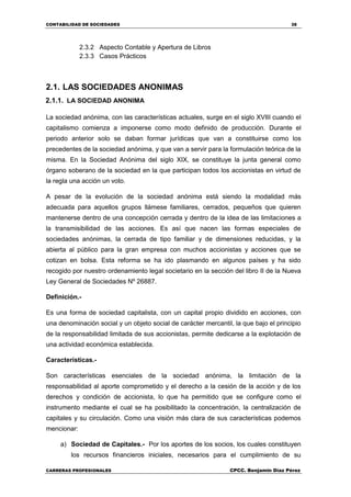 CONTABILIDAD DE SOCIEDADES 38
CARRERAS PROFESIONALES CPCC. Benjamin Díaz Pérez
2.3.2 Aspecto Contable y Apertura de Libros
2.3.3 Casos Prácticos
2.1. LAS SOCIEDADES ANONIMAS
2.1.1. LA SOCIEDAD ANONIMA
La sociedad anónima, con las características actuales, surge en el siglo XVIII cuando el
capitalismo comienza a imponerse como modo definido de producción. Durante el
periodo anterior solo se daban formar jurídicas que van a constituirse como los
precedentes de la sociedad anónima, y que van a servir para la formulación teórica de la
misma. En la Sociedad Anónima del siglo XIX, se constituye la junta general como
órgano soberano de la sociedad en la que participan todos los accionistas en virtud de
la regla una acción un voto.
A pesar de la evolución de la sociedad anónima está siendo la modalidad más
adecuada para aquellos grupos llámese familiares, cerrados, pequeños que quieren
mantenerse dentro de una concepción cerrada y dentro de la idea de las limitaciones a
la transmisibilidad de las acciones. Es así que nacen las formas especiales de
sociedades anónimas, la cerrada de tipo familiar y de dimensiones reducidas, y la
abierta al público para la gran empresa con muchos accionistas y acciones que se
cotizan en bolsa. Esta reforma se ha ido plasmando en algunos países y ha sido
recogido por nuestro ordenamiento legal societario en la sección del libro II de la Nueva
Ley General de Sociedades Nº 26887.
Definición.-
Es una forma de sociedad capitalista, con un capital propio dividido en acciones, con
una denominación social y un objeto social de carácter mercantil, la que bajo el principio
de la responsabilidad limitada de sus accionistas, permite dedicarse a la explotación de
una actividad económica establecida.
Características.-
Son características esenciales de la sociedad anónima, la limitación de la
responsabilidad al aporte comprometido y el derecho a la cesión de la acción y de los
derechos y condición de accionista, lo que ha permitido que se configure como el
instrumento mediante el cual se ha posibilitado la concentración, la centralización de
capitales y su circulación. Como una visión más clara de sus características podemos
mencionar:
a) Sociedad de Capitales.- Por los aportes de los socios, los cuales constituyen
los recursos financieros iniciales, necesarios para el cumplimiento de su
 