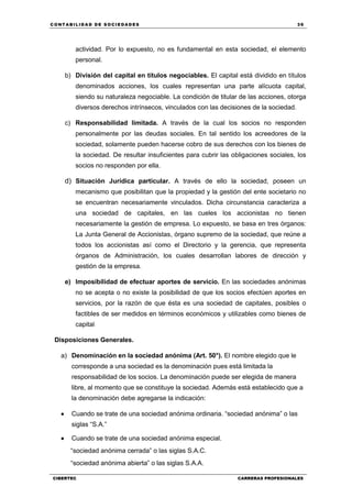 C ONT ABI LID A D D E S OCIE DA D ES 39
CIBERTEC CARRERAS PROFESIONALES
actividad. Por lo expuesto, no es fundamental en esta sociedad, el elemento
personal.
b) División del capital en títulos negociables. El capital está dividido en títulos
denominados acciones, los cuales representan una parte alícuota capital,
siendo su naturaleza negociable. La condición de titular de las acciones, otorga
diversos derechos intrínsecos, vinculados con las decisiones de la sociedad.
c) Responsabilidad limitada. A través de la cual los socios no responden
personalmente por las deudas sociales. En tal sentido los acreedores de la
sociedad, solamente pueden hacerse cobro de sus derechos con los bienes de
la sociedad. De resultar insuficientes para cubrir las obligaciones sociales, los
socios no responden por ella.
d) Situación Jurídica particular. A través de ello la sociedad, poseen un
mecanismo que posibilitan que la propiedad y la gestión del ente societario no
se encuentran necesariamente vinculados. Dicha circunstancia caracteriza a
una sociedad de capitales, en las cueles los accionistas no tienen
necesariamente la gestión de empresa. Lo expuesto, se basa en tres órganos:
La Junta General de Accionistas, órgano supremo de la sociedad, que reúne a
todos los accionistas así como el Directorio y la gerencia, que representa
órganos de Administración, los cuales desarrollan labores de dirección y
gestión de la empresa.
e) Imposibilidad de efectuar aportes de servicio. En las sociedades anónimas
no se acepta o no existe la posibilidad de que los socios efectúen aportes en
servicios, por la razón de que ésta es una sociedad de capitales, posibles o
factibles de ser medidos en términos económicos y utilizables como bienes de
capital
Disposiciones Generales.
a) Denominación en la sociedad anónima (Art. 50°). El nombre elegido que le
corresponde a una sociedad es la denominación pues está limitada la
responsabilidad de los socios. La denominación puede ser elegida de manera
libre, al momento que se constituye la sociedad. Además está establecido que a
la denominación debe agregarse la indicación:
 Cuando se trate de una sociedad anónima ordinaria. “sociedad anónima” o las
siglas “S.A.”
 Cuando se trate de una sociedad anónima especial.
“sociedad anónima cerrada” o las siglas S.A.C.
“sociedad anónima abierta” o las siglas S.A.A.
 