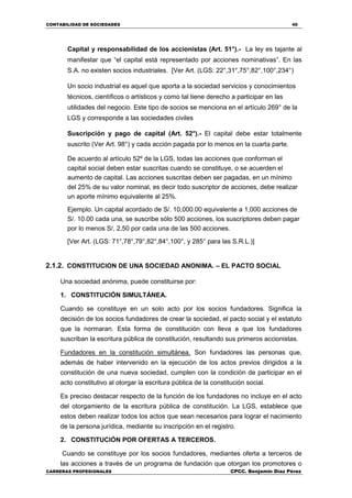 CONTABILIDAD DE SOCIEDADES 40
CARRERAS PROFESIONALES CPCC. Benjamin Díaz Pérez
Capital y responsabilidad de los accionistas (Art. 51°).- La ley es tajante al
manifestar que “el capital está representado por acciones nominativas”. En las
S.A. no existen socios industriales. [Ver Art. (LGS: 22°,31°,75°,82°,100°,234°)
Un socio industrial es aquel que aporta a la sociedad servicios y conocimientos
técnicos, científicos o artísticos y como tal tiene derecho a participar en las
utilidades del negocio. Este tipo de socios se menciona en el artículo 269° de la
LGS y corresponde a las sociedades civiles
Suscripción y pago de capital (Art. 52°).- El capital debe estar totalmente
suscrito (Ver Art. 98°) y cada acción pagada por lo menos en la cuarta parte.
De acuerdo al artículo 52º de la LGS, todas las acciones que conforman el
capital social deben estar suscritas cuando se constituye, o se acuerden el
aumento de capital. Las acciones suscritas deben ser pagadas, en un mínimo
del 25% de su valor nominal, es decir todo suscriptor de acciones, debe realizar
un aporte mínimo equivalente al 25%.
Ejemplo. Un capital acordado de S/. 10,000.00 equivalente a 1,000 acciones de
S/. 10.00 cada una, se suscribe sólo 500 acciones, los suscriptores deben pagar
por lo menos S/, 2,50 por cada una de las 500 acciones.
[Ver Art. (LGS: 71°,78°,79°,82°,84°,100°, y 285° para las S.R.L.)]
2.1.2. CONSTITUCION DE UNA SOCIEDAD ANONIMA. – EL PACTO SOCIAL
Una sociedad anónima, puede constituirse por:
1. CONSTITUCIÓN SIMULTÁNEA.
Cuando se constituye en un solo acto por los socios fundadores. Significa la
decisión de los socios fundadores de crear la sociedad, el pacto social y el estatuto
que la normaran. Esta forma de constitución con lleva a que los fundadores
suscriban la escritura pública de constitución, resultando sus primeros accionistas.
Fundadores en la constitución simultánea. Son fundadores las personas que,
además de haber intervenido en la ejecución de los actos previos dirigidos a la
constitución de una nueva sociedad, cumplen con la condición de participar en el
acto constitutivo al otorgar la escritura pública de la constitución social.
Es preciso destacar respecto de la función de los fundadores no incluye en el acto
del otorgamiento de la escritura pública de constitución. La LGS, establece que
estos deben realizar todos los actos que sean necesarios para lograr el nacimiento
de la persona jurídica, mediante su inscripción en el registro.
2. CONSTITUCIÓN POR OFERTAS A TERCEROS.
Cuando se constituye por los socios fundadores, mediantes oferta a terceros de
las acciones a través de un programa de fundación que otorgan los promotores o
 