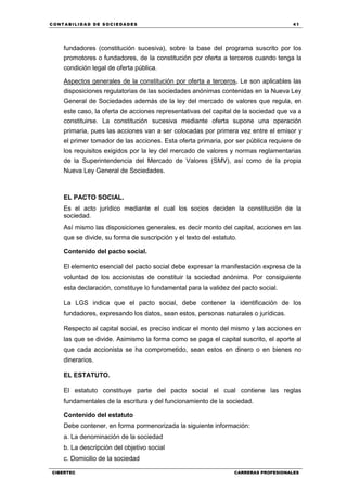 C ONT ABI LID A D D E S OCIE DA D ES 41
CIBERTEC CARRERAS PROFESIONALES
fundadores (constitución sucesiva), sobre la base del programa suscrito por los
promotores o fundadores, de la constitución por oferta a terceros cuando tenga la
condición legal de oferta pública.
Aspectos generales de la constitución por oferta a terceros. Le son aplicables las
disposiciones regulatorias de las sociedades anónimas contenidas en la Nueva Ley
General de Sociedades además de la ley del mercado de valores que regula, en
este caso, la oferta de acciones representativas del capital de la sociedad que va a
constituirse. La constitución sucesiva mediante oferta supone una operación
primaria, pues las acciones van a ser colocadas por primera vez entre el emisor y
el primer tomador de las acciones. Esta oferta primaria, por ser pública requiere de
los requisitos exigidos por la ley del mercado de valores y normas reglamentarias
de la Superintendencia del Mercado de Valores (SMV), así como de la propia
Nueva Ley General de Sociedades.
EL PACTO SOCIAL.
Es el acto jurídico mediante el cual los socios deciden la constitución de la
sociedad.
Así mismo las disposiciones generales, es decir monto del capital, acciones en las
que se divide, su forma de suscripción y el texto del estatuto.
Contenido del pacto social.
El elemento esencial del pacto social debe expresar la manifestación expresa de la
voluntad de los accionistas de constituir la sociedad anónima. Por consiguiente
esta declaración, constituye lo fundamental para la validez del pacto social.
La LGS indica que el pacto social, debe contener la identificación de los
fundadores, expresando los datos, sean estos, personas naturales o jurídicas.
Respecto al capital social, es preciso indicar el monto del mismo y las acciones en
las que se divide. Asimismo la forma como se paga el capital suscrito, el aporte al
que cada accionista se ha comprometido, sean estos en dinero o en bienes no
dinerarios.
EL ESTATUTO.
El estatuto constituye parte del pacto social el cual contiene las reglas
fundamentales de la escritura y del funcionamiento de la sociedad.
Contenido del estatuto
Debe contener, en forma pormenorizada la siguiente información:
a. La denominación de la sociedad
b. La descripción del objetivo social
c. Domicilio de la sociedad
 