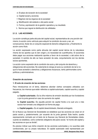 CONTABILIDAD DE SOCIEDADES 42
CARRERAS PROFESIONALES CPCC. Benjamin Díaz Pérez
d. El plazo de duración de la sociedad
e. Capital social y acciones
f. Régimen de los órganos de la sociedad
g. Modificación del estatuto o del pacto social
h. Forma y aprobación de la gestión operativa y su resultado
i. Norma que regula la distribución de utilidades
2.1.3. LAS ACCIONES.
La acción constituye parte alícuota del capital social, representativa de una porción del
mismo; la acción como vehículo para adquirir la condición de socio y ser, en
consecuencia, titular de un conjunto especial de derecho obligaciones; y finalmente la
acción como título.
La acción expresada como parte alícuota del capital social deriva de la naturaleza
misma de los aportes que le dan origen y la necesidad de cuantificarlos. El accionista
debe pagar sus acciones realizando aportes a favor de la sociedad, o del activo de la
sociedad. A cambio de ello se hace acreedor de esta, conjuntamente con los demás
socios aportantes.
La acción como expresión de la condición de socio y del conjunto de derechos y
obligaciones del accionista. No solamente le otorga al socio su condición de tal si no
que lo hace acreedor a derechos y obligaciones recíprocos, tanto patrimoniales como
políticos y administrativos.
Creación de acciones
1. El acto de creación de las acciones
Para introducirnos en el tema, debemos abordar ciertos conceptos utilizados con
frecuencia, los mismos que están referidos a capital autorizado, capital suscrito y capital
pagado.
a. Capital autorizado.- Es la cifra máxima de emisión decidida por los fundadores
o por la junta general en caso de aumento de capital.
b. Capital suscrito.- Es aquella porción de capital frente a la cual uno o más
socios han tomado una obligación en forma de pago.
c. Capital pagado.- Es el capital desembolsado, liberado entregado.
En la Nueva Ley General de Sociedades se establece que las acciones se crean en el
pacto social y, posteriormente, por acuerdo de la junta general. Este hecho, queda
expresamente normado por el texto de la Nuevas Ley General de Sociedades citada,
cuando se establece, como contenido obligatorio del pacto social, “el monto del capital y
las acciones en que se divide”.
Es preciso indicar que dicha creación de las acciones autorizadas y no suscritas está
condicionada, por su propia naturaleza. El capital autorizado está representado por
 