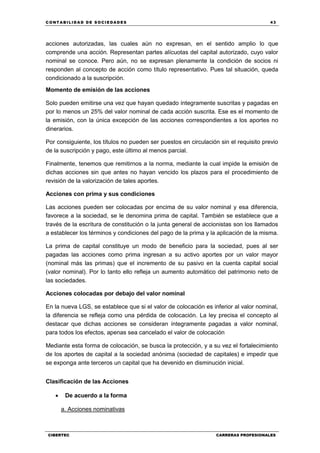 C ONT ABI LID A D D E S OCIE DA D ES 43
CIBERTEC CARRERAS PROFESIONALES
acciones autorizadas, las cuales aún no expresan, en el sentido amplio lo que
comprende una acción. Representan partes alícuotas del capital autorizado, cuyo valor
nominal se conoce. Pero aún, no se expresan plenamente la condición de socios ni
responden al concepto de acción como título representativo. Pues tal situación, queda
condicionado a la suscripción.
Momento de emisión de las acciones
Solo pueden emitirse una vez que hayan quedado íntegramente suscritas y pagadas en
por lo menos un 25% del valor nominal de cada acción suscrita. Ese es el momento de
la emisión, con la única excepción de las acciones correspondientes a los aportes no
dinerarios.
Por consiguiente, los títulos no pueden ser puestos en circulación sin el requisito previo
de la suscripción y pago, este último al menos parcial.
Finalmente, tenemos que remitirnos a la norma, mediante la cual impide la emisión de
dichas acciones sin que antes no hayan vencido los plazos para el procedimiento de
revisión de la valorización de tales aportes.
Acciones con prima y sus condiciones
Las acciones pueden ser colocadas por encima de su valor nominal y esa diferencia,
favorece a la sociedad, se le denomina prima de capital. También se establece que a
través de la escritura de constitución o la junta general de accionistas son los llamados
a establecer los términos y condiciones del pago de la prima y la aplicación de la misma.
La prima de capital constituye un modo de beneficio para la sociedad, pues al ser
pagadas las acciones como prima ingresan a su activo aportes por un valor mayor
(nominal más las primas) que el incremento de su pasivo en la cuenta capital social
(valor nominal). Por lo tanto ello refleja un aumento automático del patrimonio neto de
las sociedades.
Acciones colocadas por debajo del valor nominal
En la nueva LGS, se establece que si el valor de colocación es inferior al valor nominal,
la diferencia se refleja como una pérdida de colocación. La ley precisa el concepto al
destacar que dichas acciones se consideran íntegramente pagadas a valor nominal,
para todos los efectos, apenas sea cancelado el valor de colocación
Mediante esta forma de colocación, se busca la protección, y a su vez el fortalecimiento
de los aportes de capital a la sociedad anónima (sociedad de capitales) e impedir que
se exponga ante terceros un capital que ha devenido en disminución inicial.
Clasificación de las Acciones
 De acuerdo a la forma
a. Acciones nominativas
 