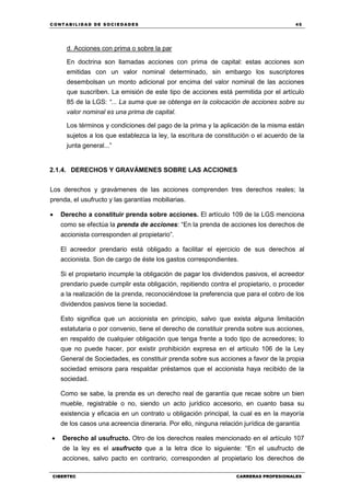 C ONT ABI LID A D D E S OCIE DA D ES 45
CIBERTEC CARRERAS PROFESIONALES
d. Acciones con prima o sobre la par
En doctrina son llamadas acciones con prima de capital: estas acciones son
emitidas con un valor nominal determinado, sin embargo los suscriptores
desembolsan un monto adicional por encima del valor nominal de las acciones
que suscriben. La emisión de este tipo de acciones está permitida por el artículo
85 de la LGS: “... La suma que se obtenga en la colocación de acciones sobre su
valor nominal es una prima de capital.
Los términos y condiciones del pago de la prima y la aplicación de la misma están
sujetos a los que establezca la ley, la escritura de constitución o el acuerdo de la
junta general...”
2.1.4. DERECHOS Y GRAVÁMENES SOBRE LAS ACCIONES
Los derechos y gravámenes de las acciones comprenden tres derechos reales; la
prenda, el usufructo y las garantías mobiliarias.
 Derecho a constituir prenda sobre acciones. El artículo 109 de la LGS menciona
como se efectúa la prenda de acciones: “En la prenda de acciones los derechos de
accionista corresponden al propietario”.
El acreedor prendario está obligado a facilitar el ejercicio de sus derechos al
accionista. Son de cargo de éste los gastos correspondientes.
Si el propietario incumple la obligación de pagar los dividendos pasivos, el acreedor
prendario puede cumplir esta obligación, repitiendo contra el propietario, o proceder
a la realización de la prenda, reconociéndose la preferencia que para el cobro de los
dividendos pasivos tiene la sociedad.
Esto significa que un accionista en principio, salvo que exista alguna limitación
estatutaria o por convenio, tiene el derecho de constituir prenda sobre sus acciones,
en respaldo de cualquier obligación que tenga frente a todo tipo de acreedores; lo
que no puede hacer, por existir prohibición expresa en el artículo 106 de la Ley
General de Sociedades, es constituir prenda sobre sus acciones a favor de la propia
sociedad emisora para respaldar préstamos que el accionista haya recibido de la
sociedad.
Como se sabe, la prenda es un derecho real de garantía que recae sobre un bien
mueble, registrable o no, siendo un acto jurídico accesorio, en cuanto basa su
existencia y eficacia en un contrato u obligación principal, la cual es en la mayoría
de los casos una acreencia dineraria. Por ello, ninguna relación jurídica de garantía
 Derecho al usufructo. Otro de los derechos reales mencionado en el artículo 107
de la ley es el usufructo que a la letra dice lo siguiente: “En el usufructo de
acciones, salvo pacto en contrario, corresponden al propietario los derechos de
 