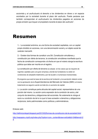 CONTABILIDAD DE SOCIEDADES 46
CARRERAS PROFESIONALES CPCC. Benjamin Díaz Pérez
accionista y al usufructuario el derecho a los dividendos en dinero o en especie
acordados por la sociedad durante el plazo del usufructo. Puede pactarse que
también correspondan al usufructuario los dividendos pagados en acciones de
propia emisión que toquen al propietario durante el plazo del usufructo”.
Resumen
1.- La sociedad anónima, es una forma de sociedad capitalista, con un capital
propio dividido en acciones, con una denominación social y un objeto social de
carácter mercantil.
2.- Existen dos formas de constituir una SA, Constitución simultánea y
constitución por oferta de terceros, la constitución simultánea manifiesta que la
fecha de constitución corresponde a la fecha en que el notario otorga la escritura
pública que debe ser inscrita en el registro.
La constitución por oferta de terceros se adopta en los casos que se requiere de
ingentes capitales para una gran empresa y donde los fundadores no están en
condiciones de adoptarlo totalmente y por tal acuden a numerosos inversionistas.
El programa que será la base de la escritura de fundación y la suscripción deberá contar
con la aprobación de la Superintendencia del Mercado de Valores (SMV), el mismo
tratamiento se seguirá cuando se trate de un aumento de capital.
3.- La acción constituye parte alícuota del capital social, representativa de una
porción del mismo. La acción como expresión de la condición de socio y del
conjunto de derechos y obligaciones del accionista. No solamente le otorga al
socio su condición de tal si no que lo hace acreedor a derechos y obligaciones
recíprocos, tanto patrimoniales como políticos y administrativos.
Enlaces web:
http://definicionlegal.blogspot.pe/2013/02/formas-de-constitucion-de-la-sociedad.html
http://wapaperu.mpdl.org/index.php?option=com_content&view=article&id=34&Itemid=2
4
 