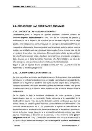 C ONT ABI LID A D D E S OCIE DA D ES 47
CIBERTEC CARRERAS PROFESIONALES
2.2. ÓRGANOS DE LAS SOCIEDADES ANONIMAS
2.2.1. ORGANOS DE LAS SOCIEDADES ANÓNIMAS.
Las empresas, como la mayoría de grandes entidades, necesitan dividirse en
diferentes órganos especializados en cada una de las funciones de gestión y
administración de la empresa, de tal forma que el resultado conjunto sea el mejor
posible. Ante todo podemos plantearnos ¿qué son los órganos de la sociedad? Para dar
respuesta a esta pregunta debemos recordar que la sociedad anónima es una persona
jurídica, una entidad creada para conseguir determinados fines y atribuida para ello de
un conjunto de derechos y de obligaciones. Dicho esto cabe señalar que para el logro
de estos fines la sociedad actúa a través de personas físicas organizadas en órganos.
Estos órganos son la Junta General de Accionistas y los Administradores y a través de
ellos se expresa y se ejecuta respectivamente la voluntad de la sociedad.
Según la LGS los órganos de una sociedad anónima, son tres: La Junta General de
Accionistas, El directorio y la gerencia.
2.2.2. LA JUNTA GENERAL DE ACCIONISTAS.
La junta general de accionistas es el órgano supremo de la sociedad. Los accionistas
constituidos en junta general debidamente convocada, y con el quórum correspondiente,
deciden por la mayoría que establece esta ley los asuntos propios de su competencia.
Todos los accionistas, incluso los disidentes (quienes no estén de acuerdo) y los que no
hubieren participado en la reunión, están sometidos a los acuerdos adoptados por la
junta general.
Se ha dejado de lado la tradicional clasificación de juntas ordinarias y juntas
extraordinarias, que por su nominación hacían referencia a la oportunidad de la
celebración de la junta y no a los asuntos de la convocatoria, siendo usual que, dado los
temas a tratar, se celebren juntas ordinarias y extraordinarias simultáneamente. Esta
distinción ha sido superada por la LGS que simplifica el régimen de celebración de las
juntas al establecer simplemente las juntas generales que si se celebran anualmente,
dentro de los tres meses siguientes a la terminación del ejercicio anterior para tratar
asuntos relacionados al desarrollo de la sociedad, se les denomina junta general
obligatoria anual (Art. 114). Cuando éstas se celebran cada vez que el estatuto de la
sociedad lo haya previsto se les designa naturalmente juntas previstas en el estatuto
 