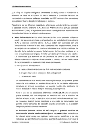 CONTABILIDAD DE SOCIEDADES 48
CARRERAS PROFESIONALES CPCC. Benjamin Díaz Pérez
(Art. 133°), por su parte serán juntas universales (Art.120°) cuando se realizan con la
asistencia de todos los accionistas no siendo necesaria la publicación del aviso de
convocatoria, mientras que las juntas especiales (Art.132°) corresponde a las sesiones
separadas de titulares de determinada clase de acciones.
Actualmente por las diferentes modalidades o formas de sociedad anónima, como son
la Sociedad Anónima Ordinaria (S.A.), Sociedad Anónima Cerrada (SAC) y Sociedad
Anónima Abierta (SAA.), el régimen de convocatoria a junta general de accionistas dista
dependiendo el tipo social adoptado por la empresa.
 Aviso de Convocatoria.- Los avisos de convocatoria a juntas generales (obligatoria
anual y de las demás previstas en el estatuto) de las sociedad anónima ordinaria
(S.A.) y sociedad anónima abierta (S.A.A.), deben ser publicados con una
anticipación de no menor de diez días y veinticinco días, respectivamente, al de la
fecha fijada para su celebración y deberán efectuarse en el periódico del lugar del
domicilio de la sociedad encargado de la inserción de los avisos judiciales, en el
caso en que la sociedad tenga su domicilio fuera de las provincias de Lima y callao.
Las sociedades que domicilien en las provincias de Lima y Callao harán las
publicaciones cuando menos en el Diario Oficial El Peruano y en uno de los diarios
de mayor circulación en estas provincias, según corresponda.
El aviso publicado deberá señalar:
a. La denominación y el número de RUC de la sociedad convocante.
b. El lugar, día y hora de celebración de la junta general.
c. Los asuntos a tratar.
Se recomienda que en el mismo aviso se consigne el lugar, día y hora en que se
reunirá la junta general en segunda convocatoria de no quedar válidamente
constituida en primera convocatoria. La segunda reunión debe celebrarse no
menos de tres (3) ni más de diez (10) días después de la primera.
Para el caso de las sociedades anónimas cerradas (S.A.C.) la convocatoria
puede realizarse, con una anticipación no menor de diez días e indicando los
asuntos, el lugar, el día y la hora de la junta general, mediante esquela con cargo
de recepción, facsímil, correo electrónico u otro medio de comunicación que
permita obtener constancia de recepción, dirigidas al domicilio o a la dirección
designada por el accionista a este efecto.
La Sociedad Anónima Cerrada no está obligada a publicar anuncios de
convocatoria, además pueden celebrar juntas no presenciales, bastando que
la voluntad social conste por cualquier medio escrito, electrónico o de otra
naturaleza que permita la comunicación y garantice la autenticidad. Salvo que lo
 