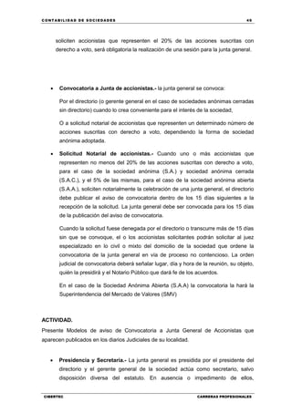 C ONT ABI LID A D D E S OCIE DA D ES 49
CIBERTEC CARRERAS PROFESIONALES
soliciten accionistas que representen el 20% de las acciones suscritas con
derecho a voto, será obligatoria la realización de una sesión para la junta general.
 Convocatoria a Junta de accionistas.- la junta general se convoca:
Por el directorio (o gerente general en el caso de sociedades anónimas cerradas
sin directorio) cuando lo crea conveniente para el interés de la sociedad,
O a solicitud notarial de accionistas que representen un determinado número de
acciones suscritas con derecho a voto, dependiendo la forma de sociedad
anónima adoptada.
 Solicitud Notarial de accionistas.- Cuando uno o más accionistas que
representen no menos del 20% de las acciones suscritas con derecho a voto,
para el caso de la sociedad anónima (S.A.) y sociedad anónima cerrada
(S.A.C.), y el 5% de las mismas, para el caso de la sociedad anónima abierta
(S.A.A.), soliciten notarialmente la celebración de una junta general, el directorio
debe publicar el aviso de convocatoria dentro de los 15 días siguientes a la
recepción de la solicitud. La junta general debe ser convocada para los 15 días
de la publicación del aviso de convocatoria.
Cuando la solicitud fuese denegada por el directorio o transcurre más de 15 días
sin que se convoque, el o los accionistas solicitantes podrán solicitar al juez
especializado en lo civil o mixto del domicilio de la sociedad que ordene la
convocatoria de la junta general en vía de proceso no contencioso. La orden
judicial de convocatoria deberá señalar lugar, día y hora de la reunión, su objeto,
quién la presidirá y el Notario Público que dará fe de los acuerdos.
En el caso de la Sociedad Anónima Abierta (S.A.A) la convocatoria la hará la
Superintendencia del Mercado de Valores (SMV)
ACTIVIDAD.
Presente Modelos de aviso de Convocatoria a Junta General de Accionistas que
aparecen publicados en los diarios Judiciales de su localidad.
 Presidencia y Secretaría.- La junta general es presidida por el presidente del
directorio y el gerente general de la sociedad actúa como secretario, salvo
disposición diversa del estatuto. En ausencia o impedimento de ellos,
 