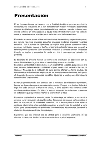 C ONT ABI LID A D D E S OCIE DA D ES 5
CIBERTEC CARRERAS PROFESIONALES
Presentación
El ser humano siempre ha trabajado con la finalidad de obtener recursos económicos
necesarios para su sustento. En el afán de la obtención de estos recursos ha desarrollado
diversas actividades ya sea de forma independiente a través de cualquier profesión, arte,
ciencia u oficio o en forma asociada a través de la actividad empresarial y es justo ahí
donde el presente manual se enfoca, en la forma asociada de hacer empresa.
En nuestra sociedad actual existen muchas formas de constituir y organizar empresas;
por ejemplo hay micro empresas, pequeñas empresas, medianas empresas y grandes
empresas. Por el número de aportantes del capital estas pueden constituirse como
empresas individuales (cuando el dueño o el aportante del capital es una sola persona), y
también pueden constituirse como empresas societarias o llamadas también sociedades
(cuando los dueños o aportantes de capital son dos o más personas naturales y/o
jurídicas).
El desarrollo del presente manual se centra en la constitución de sociedades con su
respectivo tratamiento legal, su aspecto constitutivo y su aspecto contable.
El curso de Contabilidad de Sociedades, es un curso teórico - práctico, que pertenece a la
línea formativa de la carrera de contabilidad, la que a su vez forma parte de la Escuela de
Gestión y Negocios de la institución. El curso permite afianzar en forma práctica, los
conocimientos de contabilidad adquiridos por los alumnos durante la carrera, incluyendo
el desarrollo de nuevas exigencias contables, tributarias y legales que determinan la
constitución de una sociedad
El manual para el curso ha sido diseñado bajo la modalidad de unidades de aprendizaje,
las que se desarrollan durante semanas determinadas. En cada una de ellas, hallará el
logro que debe alcanzar al final de la unidad, el tema tratado y los subtemas serán
ampliamente desarrollados. Por último el alumno encontrará las actividades propuestas
en cada sesión que le permitirán reforzar lo aprendido en la clase.
El curso se puede clasificar en cuatro partes. En primer lugar, se inicia con el estudio de la
empresa y una introducción a la Ley General de Sociedades. La segunda parte considera el
tema de la formación de Sociedades Anónimas. En la tercera parte se trata aspectos
contables relacionados a las sociedades anónimas y otras formas de sociedad, y en la
cuarta parte desarrollaremos lo relacionado a la contabilidad de sucursales, así como la
disolución, liquidación y extinción de sociedades.
Esperamos que este material sea de utilidad para el desarrollo profesional de los
alumnos, como aporte técnico para el entrenamiento de la práctica contable.
 