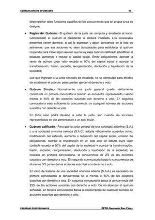 CONTABILIDAD DE SOCIEDADES 50
CARRERAS PROFESIONALES CPCC. Benjamin Díaz Pérez
desempeñan tales funciones aquellos de los concurrentes que en propia junta se
designe.
 Reglas del Quórum.- El quórum de la junta se computa y establece al inicio.
Comprobado el quórum el presidente la declara instalada. Los accionistas
presentes tienen derecho, si así lo expresan y dejan constancia en la lista de
asistentes, que sus acciones no sean computadas para establecer el quórum
requerido para tratar algún asunto que la ley exija quórum calificado (modificar el
estatuto, aumentar o reducir el capital social. Emitir obligaciones, acordar la
venta de activos cuyo valor exceda el 50% del capital social y acordar la
transformación, fusión, escisión, reorganización, disolución y liquidación de la
sociedad)
Los que ingresan a la junta después de instalada, no se computan para efectos
de establecer el quórum, pero pueden ejercer el derecho a voto.
 Quórum Simple.- Normalmente una junta general queda válidamente
constituida en primera convocatoria cuando se encuentre representado cuando
menos el 50% de las acciones suscritas con derecho a voto. En segunda
convocatoria será suficiente la concurrencia de cualquier número de acciones
suscritas con derecho a voto.
En todo caso podrá llevarse a cabo la junta, aun cuando las acciones
representadas en ella pertenezcan a un solo titular.
 Quórum calificado.- Para que la junta general de una sociedad anónima (S.A.)
o una sociedad anónima cerrada (S.A.C.) adopte válidamente acuerdos como:
modificación del estatuto, aumento o reducción del capital social, emisión de
obligaciones, acordar la enajenación en un solo acto de activos cuyo valor
contable exceda el 50% del capital de la sociedad y acordar la transformación,
fusión, escisión, reorganización, disolución y liquidación de la sociedad, se
necesita en primera convocatoria, la concurrencia de 2/3 de las acciones
suscritas con derecho a voto. En segunda convocatoria basta la concurrencia de
al menos 3/5 partes de las acciones suscritas con derecho a voto.
En caso de tratarse de una sociedad anónima abierta (S.A.A.) es necesario en
primera convocatoria la concurrencia de al menos el 50% de las acciones
suscritas con derecho a voto. En segunda convocatoria basta la concurrencia del
25% de las acciones suscritas con derecho a voto. De no alcanzar el quórum
señalado, en tercera convocatoria basta la concurrencia de cualquier número de
acciones suscritas con derecho a voto.
 