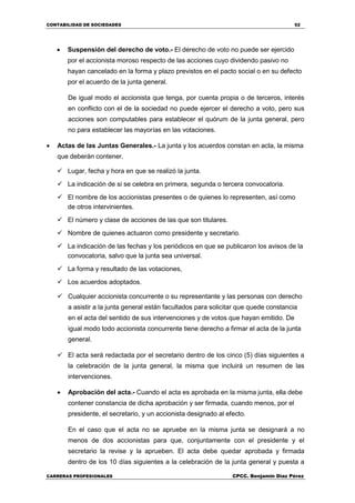 CONTABILIDAD DE SOCIEDADES 52
CARRERAS PROFESIONALES CPCC. Benjamin Díaz Pérez
 Suspensión del derecho de voto.- El derecho de voto no puede ser ejercido
por el accionista moroso respecto de las acciones cuyo dividendo pasivo no
hayan cancelado en la forma y plazo previstos en el pacto social o en su defecto
por el acuerdo de la junta general.
De igual modo el accionista que tenga, por cuenta propia o de terceros, interés
en conflicto con el de la sociedad no puede ejercer el derecho a voto, pero sus
acciones son computables para establecer el quórum de la junta general, pero
no para establecer las mayorías en las votaciones.
 Actas de las Juntas Generales.- La junta y los acuerdos constan en acta, la misma
que deberán contener.
 Lugar, fecha y hora en que se realizó la junta.
 La indicación de si se celebra en primera, segunda o tercera convocatoria.
 El nombre de los accionistas presentes o de quienes lo representen, así como
de otros intervinientes.
 El número y clase de acciones de las que son titulares.
 Nombre de quienes actuaron como presidente y secretario.
 La indicación de las fechas y los periódicos en que se publicaron los avisos de la
convocatoria, salvo que la junta sea universal.
 La forma y resultado de las votaciones,
 Los acuerdos adoptados.
 Cualquier accionista concurrente o su representante y las personas con derecho
a asistir a la junta general están facultados para solicitar que quede constancia
en el acta del sentido de sus intervenciones y de votos que hayan emitido. De
igual modo todo accionista concurrente tiene derecho a firmar el acta de la junta
general.
 El acta será redactada por el secretario dentro de los cinco (5) días siguientes a
la celebración de la junta general, la misma que incluirá un resumen de las
intervenciones.
 Aprobación del acta.- Cuando el acta es aprobada en la misma junta, ella debe
contener constancia de dicha aprobación y ser firmada, cuando menos, por el
presidente, el secretario, y un accionista designado al efecto.
En el caso que el acta no se apruebe en la misma junta se designará a no
menos de dos accionistas para que, conjuntamente con el presidente y el
secretario la revise y la aprueben. El acta debe quedar aprobada y firmada
dentro de los 10 días siguientes a la celebración de la junta general y puesta a
 