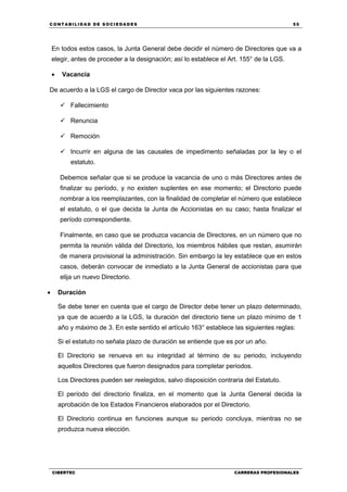 C ONT ABI LID A D D E S OCIE DA D ES 55
CIBERTEC CARRERAS PROFESIONALES
En todos estos casos, la Junta General debe decidir el número de Directores que va a
elegir, antes de proceder a la designación; así lo establece el Art. 155° de la LGS.
 Vacancia
De acuerdo a la LGS el cargo de Director vaca por las siguientes razones:
 Fallecimiento
 Renuncia
 Remoción
 Incurrir en alguna de las causales de impedimento señaladas por la ley o el
estatuto.
Debemos señalar que si se produce la vacancia de uno o más Directores antes de
finalizar su período, y no existen suplentes en ese momento; el Directorio puede
nombrar a los reemplazantes, con la finalidad de completar el número que establece
el estatuto, o el que decida la Junta de Accionistas en su caso; hasta finalizar el
período correspondiente.
Finalmente, en caso que se produzca vacancia de Directores, en un número que no
permita la reunión válida del Directorio, los miembros hábiles que restan, asumirán
de manera provisional la administración. Sin embargo la ley establece que en estos
casos, deberán convocar de inmediato a la Junta General de accionistas para que
elija un nuevo Directorio.
 Duración
Se debe tener en cuenta que el cargo de Director debe tener un plazo determinado,
ya que de acuerdo a la LGS, la duración del directorio tiene un plazo mínimo de 1
año y máximo de 3. En este sentido el artículo 163° establece las siguientes reglas:
Si el estatuto no señala plazo de duración se entiende que es por un año.
El Directorio se renueva en su integridad al término de su periodo, incluyendo
aquellos Directores que fueron designados para completar periodos.
Los Directores pueden ser reelegidos, salvo disposición contraria del Estatuto.
El período del directorio finaliza, en el momento que la Junta General decida la
aprobación de los Estados Financieros elaborados por el Directorio.
El Directorio continua en funciones aunque su periodo concluya, mientras no se
produzca nueva elección.
 
