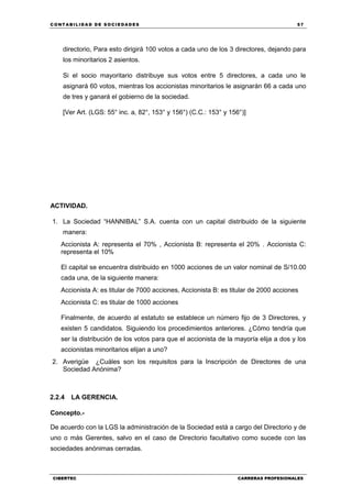 C ONT ABI LID A D D E S OCIE DA D ES 57
CIBERTEC CARRERAS PROFESIONALES
directorio, Para esto dirigirá 100 votos a cada uno de los 3 directores, dejando para
los minoritarios 2 asientos.
Si el socio mayoritario distribuye sus votos entre 5 directores, a cada uno le
asignará 60 votos, mientras los accionistas minoritarios le asignarán 66 a cada uno
de tres y ganará el gobierno de la sociedad.
[Ver Art. (LGS: 55° inc. a, 82°, 153° y 156°) (C.C.: 153° y 156°)]
ACTIVIDAD.
1. La Sociedad “HANNIBAL” S.A. cuenta con un capital distribuido de la siguiente
manera:
Accionista A: representa el 70% , Accionista B: representa el 20% . Accionista C:
representa el 10%
El capital se encuentra distribuido en 1000 acciones de un valor nominal de S/10.00
cada una, de la siguiente manera:
Accionista A: es titular de 7000 acciones, Accionista B: es titular de 2000 acciones
Accionista C: es titular de 1000 acciones
Finalmente, de acuerdo al estatuto se establece un número fijo de 3 Directores, y
existen 5 candidatos. Siguiendo los procedimientos anteriores. ¿Cómo tendría que
ser la distribución de los votos para que el accionista de la mayoría elija a dos y los
accionistas minoritarios elijan a uno?
2. Averigüe ¿Cuáles son los requisitos para la Inscripción de Directores de una
Sociedad Anónima?
2.2.4 LA GERENCIA.
Concepto.-
De acuerdo con la LGS la administración de la Sociedad está a cargo del Directorio y de
uno o más Gerentes, salvo en el caso de Directorio facultativo como sucede con las
sociedades anónimas cerradas.
 