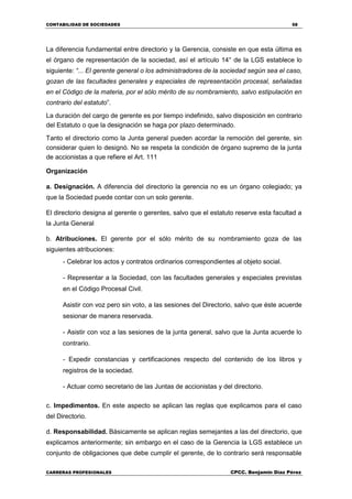 CONTABILIDAD DE SOCIEDADES 58
CARRERAS PROFESIONALES CPCC. Benjamin Díaz Pérez
La diferencia fundamental entre directorio y la Gerencia, consiste en que esta última es
el órgano de representación de la sociedad, así el artículo 14° de la LGS establece lo
siguiente: “... El gerente general o los administradores de la sociedad según sea el caso,
gozan de las facultades generales y especiales de representación procesal, señaladas
en el Código de la materia, por el sólo mérito de su nombramiento, salvo estipulación en
contrario del estatuto”.
La duración del cargo de gerente es por tiempo indefinido, salvo disposición en contrario
del Estatuto o que la designación se haga por plazo determinado.
Tanto el directorio como la Junta general pueden acordar la remoción del gerente, sin
considerar quien lo designó. No se respeta la condición de órgano supremo de la junta
de accionistas a que refiere el Art. 111
Organización
a. Designación. A diferencia del directorio la gerencia no es un órgano colegiado; ya
que la Sociedad puede contar con un solo gerente.
El directorio designa al gerente o gerentes, salvo que el estatuto reserve esta facultad a
la Junta General
b. Atribuciones. El gerente por el sólo mérito de su nombramiento goza de las
siguientes atribuciones:
- Celebrar los actos y contratos ordinarios correspondientes al objeto social.
- Representar a la Sociedad, con las facultades generales y especiales previstas
en el Código Procesal Civil.
Asistir con voz pero sin voto, a las sesiones del Directorio, salvo que éste acuerde
sesionar de manera reservada.
- Asistir con voz a las sesiones de la junta general, salvo que la Junta acuerde lo
contrario.
- Expedir constancias y certificaciones respecto del contenido de los libros y
registros de la sociedad.
- Actuar como secretario de las Juntas de accionistas y del directorio.
c. Impedimentos. En este aspecto se aplican las reglas que explicamos para el caso
del Directorio.
d. Responsabilidad. Básicamente se aplican reglas semejantes a las del directorio, que
explicamos anteriormente; sin embargo en el caso de la Gerencia la LGS establece un
conjunto de obligaciones que debe cumplir el gerente, de lo contrario será responsable
 