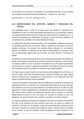 C ONT ABI LID A D D E S OCIE DA D ES 59
CIBERTEC CARRERAS PROFESIONALES
por el perjuicio que ocasione a la Sociedad, los accionistas y terceros. Así la ley señala
que el gerente es particularmente responsable por... (Léase el art. 190° LGS)
[Ver Art. (LGS: 11°, 18°, 161°, 193°,225° y 414°)
2.2.5 MODIFICACIONES DEL ESTATUTO, AUMENTO Y REDUCCION DEL
CAPITAL.
Las sociedades nacen a partir de un pacto social que contiene la voluntad de los
fundadores de crear una forma empresarial reconocida por la Ley destinada a realizar
una determinada actividad económica. Este pacto social contiene un estatuto que es el
conjunto de disposiciones, establecidas de acuerdo al marco de la ley, referidas a la
composición de la sociedad y el funcionamiento de la misma.
La modificación del estatuto suele responder a las necesidades y exigencias propias de
la actividad económica que la empresa realiza y respecto de las cuales la ley prevé
posibles soluciones. Por ejemplo, una empresa desea intervenir en una licitación
pública; sin embargo, de acuerdo con las bases de esta licitación, se requiere contar
con un determinado capital social; por tal razón, los socios deciden un aumento de
capital.
Es además una de las atribuciones de la Junta General de Accionistas; esta decisión se
adopta con la mayoría absoluta de las acciones suscritas con derecho a voto; para ello
se requiere, además, que en la primera convocatoria de la Junta estén representadas
por los menos, en primera o segunda convocatoria: los dos tercios (2/3) o tres quintos
(3/5) del total de acciones suscritas con derecho a voto, respectivamente.
En ningún caso se puede imponer a los accionistas nuevas obligaciones económicas; si
estas se pactan, sólo serán de aplicación para aquellos accionistas que hayan dejado
expresa constancia de su aceptación en la junta general o si tal aceptación haya sido
hecha con posterioridad de manera indubitable.
Una de las principales consecuencias de toda modificación del estatuto es el derecho de
separación del socio; a través del cual, el accionista decide dejar de ser socio; para ello
será necesario que curse una carta notarial a la sociedad, dentro de los diez (10) días
siguientes a la última publicación de la modificación del estatuto hecha por la sociedad.
Sólo podrán ejercer derecho de separación aquellos socios ausentes, los privados
ilegítimamente de emitir su voto, los socios con acciones sin derecho a voto y los
asistentes a la Junta que hayan hecho constar su oposición al acuerdo adoptado.
Un aspecto importante del derecho de separación del socio es el referido al reembolso
del valor de las acciones que tiene derecho aquel socio que ejerce su derecho de
separación. De modo que, en principio, el valor que la sociedad debe rembolsar al socio
es el que se acuerde ( el mismo que no podrá ser mayor al valor en libros); en defecto
de tal acuerdo, el valor de cotización media ponderada del último semestre de las
 