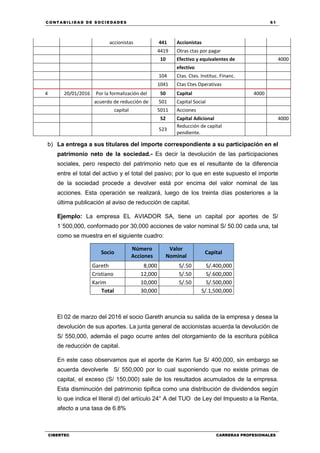 C ONT ABI LID A D D E S OCIE DA D ES 61
CIBERTEC CARRERAS PROFESIONALES
accionistas 441 Accionistas
4419 Otras ctas por pagar
10 Efectivo y equivalentes de 4000
efectivo
104 Ctas. Ctes. Instituc. Financ.
1041 Ctas Ctes Operativas
4 20/01/2016 Por la formalización del 50 Capital 4000
acuerdo de reducción de 501 Capital Social
capital 5011 Acciones
52 Capital Adicional 4000
523
Reducción de capital
pendiente.
b) La entrega a sus titulares del importe correspondiente a su participación en el
patrimonio neto de la sociedad.- Es decir la devolución de las participaciones
sociales, pero respecto del patrimonio neto que es el resultante de la diferencia
entre el total del activo y el total del pasivo; por lo que en este supuesto el importe
de la sociedad procede a devolver está por encima del valor nominal de las
acciones. Esta operación se realizará, luego de los treinta días posteriores a la
última publicación al aviso de reducción de capital.
Ejemplo: La empresa EL AVIADOR SA, tiene un capital por aportes de S/
1´500,000, conformado por 30,000 acciones de valor nominal S/ 50.00 cada una, tal
como se muestra en el siguiente cuadro:
Socio
Número
Acciones
Valor
Nominal
Capital
Gareth 8,000 S/.50 S/.400,000
Cristiano 12,000 S/.50 S/.600,000
Karim 10,000 S/.50 S/.500,000
Total 30,000 S/.1,500,000
El 02 de marzo del 2016 el socio Gareth anuncia su salida de la empresa y desea la
devolución de sus aportes. La junta general de accionistas acuerda la devolución de
S/ 550,000, además el pago ocurre antes del otorgamiento de la escritura pública
de reducción de capital.
En este caso observamos que el aporte de Karim fue S/ 400,000, sin embargo se
acuerda devolverle S/ 550,000 por lo cual suponiendo que no existe primas de
capital, el exceso (S/ 150,000) sale de los resultados acumulados de la empresa.
Esta disminución del patrimonio tipifica como una distribución de dividendos según
lo que indica el literal d) del artículo 24° A del TUO de Ley del Impuesto a la Renta,
afecto a una tasa de 6.8%
 