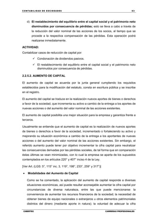 C ONT ABI LID A D D E S OCIE DA D ES 63
CIBERTEC CARRERAS PROFESIONALES
d) El restablecimiento del equilibrio entre el capital social y el patrimonio neto
disminuidos por consecuencia de pérdidas; esto se lleva a cabo a través de
la reducción del valor nominal de las acciones de los socios, al tiempo que se
procede a la respectiva compensación de las pérdidas. Esta operación podrá
realizarse inmediatamente.
ACTIVIDAD:
Contabilizar casos de reducción de capital por:
 Condonación de dividendos pasivos.
 El restablecimiento del equilibrio entre el capital social y el patrimonio neto
disminuidos por consecuencia de pérdidas.
2.2.5.2. AUMENTO DE CAPITAL
El aumento de capital se acuerda por la junta general cumpliendo los requisitos
establecidos para la modificación del estatuto, consta en escritura pública y se inscribe
en el registro.
El aumento del capital se traduce en la realización nuevos aportes de bienes o derechos
a favor de la sociedad, que incrementa su activo a cambio de la entrega a los aportes de
nuevas acciones o del aumento del valor nominal de las acciones existentes.
El aumento de capital posibilita una mejor situación para la empresa y garantiza frente a
terceros.
Usualmente se entiende que el aumento de capital es la realización de nuevos aportes
de bienes o derechos a favor de la sociedad, incrementado o fortaleciendo su activo y
mejorando su situación económica a cambio de la entrega a los aportantes de nuevas
acciones o del aumento del valor nominal de las acciones existentes. Sin embargo, el
referido aumento puede tener por objetivo incrementar la cifra capital para neutralizar
las consecuencias derivadas por las pérdidas sociales, de tal forma que en comparación
éstas últimas se vean minimizadas, con lo cual la empresa se aparta de los supuestos
contemplados en los artículos 220° y 407° inciso 4 de la Ley.
[Ver Art. (LGS: 5°, 115° inc. 3, 119°, 198°, 233°, 259° y 317°)]
 Modalidades del Aumento de Capital
Como se ha comentado, la aplicación del aumento de capital responde a diversas
situaciones económicas, así puede resultar aconsejable aumentar la cifra capital por
circunstancias de diversa naturaleza, entre las que puede mencionarse: la
conveniencia de aumentar los recursos financieros de la sociedad; la necesidad de
obtener bienes de equipo nacionales o extranjeros u otros elementos patrimoniales
distintos del dinero (mediante aporte in natura); la voluntad de adecuar la cifra
 