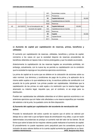 CONTABILIDAD DE SOCIEDADES 66
CARRERAS PROFESIONALES CPCC. Benjamin Díaz Pérez
441 Accionistas o socios
4411 Prestamos
52 Capital Adicional 50,000
522 Capitalizaciones en tramite
5222 Reservas
45 04/12/2015 Por la formalización del 52 Capital Adicional 50,000
Aumento de capital 522 Capitalizaciones en tramite
5222 Reservas
50 Capital 50,000
501 Capital Social
5011 Acciones
c) Aumento de capital por capitalización de reservas, primas, beneficios y
utilidades
El aumento por capitalización de reservas, utilidades, beneficios y primas de capital,
concierne a los casos en que la sociedad dispone de reservas procedentes de
beneficios obtenidos en lapsos más o menos prolongados y que ha estado acumulado.
Anteriormente la capitalización de las reservas legales se encontraba prohibida, sin
embargo, actualmente, con la nueva ley se permite su capitalización con la condición
que la sociedad la reponga en los próximos ejercicios económicos.
La prima de capital es la suma que se obtiene en la colocación de acciones sobre su
valor nominal. Los términos y condiciones de pago de la prima y la aplicación de la
misma están sujetos a lo que establezca la ley, la escritura pública de constitución o el
acuerdo de la junta general. Las primas pueden ser capitalizadas. Adviértase que la
capitalización de las primas no está sujeta a la restricción que la reserva legal haya
alcanzado su máximo legal, requisito que, por el contrario, si se exige para su
distribución.
Pueden ser capitalizadas las utilidades obtenidas en el último ejercicio económico o en
anteriores ejercicios que sin haber sido afectadas a una reserva especifica por mandato
del estatuto o de la junta, ha quedado como de libre disposición.
d) Aumento del capital por capitalización del excedente de reevaluación del
activo:
Procede la reevaluación del activo cuando se supone que el activo se valorizó por
debajo de su valor real o que se fijaron tasas de amortización muy altas, o que en razón
determinadas circunstancias se produjo un aumento real del valor de los bienes. De tal
forma que sobre la base de los mayores valores puede realizarse el aumento de capital.
El procedimiento no puede reputarse como perjudicial para los acreedores porque la
inclusión de esos valores tácitos en la cuenta capital aumenta las garantías en su favor.
 