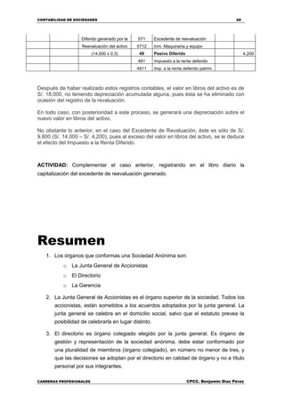 CONTABILIDAD DE SOCIEDADES 68
CARRERAS PROFESIONALES CPCC. Benjamin Díaz Pérez
Diferido generado por la 571 Excedente de reevaluación
Reevaluación del activo 5712 Inm. Maquinaria y equipo
(14,000 x 0.3) 49 Pasivo Diferido 4,200
491 Impuesto a la renta deferido
4911 Imp. a la renta deferido patrim.
Después de haber realizado estos registros contables, el valor en libros del activo es de
S/. 18,000, no teniendo depreciación acumulada alguna, pues ésta se ha eliminado con
ocasión del registro de la revaluación.
En todo caso, con posterioridad a este proceso, se generará una depreciación sobre el
nuevo valor en libros del activo.
No obstante lo anterior, en el caso del Excedente de Revaluación, éste es sólo de S/.
9,800 (S/. 14,000 – S/. 4,200), pues al exceso del valor en libros del activo, se le deduce
el efecto del Impuesto a la Renta Diferido.
ACTIVIDAD: Complementar el caso anterior, registrando en el libro diario la
capitalización del excedente de reevaluación generado.
Resumen
1. Los órganos que conformas una Sociedad Anónima son:
o La Junta General de Accionistas
o El Directorio
o La Gerencia
2. La Junta General de Accionistas es el órgano superior de la sociedad. Todos los
accionistas, están sometidos a los acuerdos adoptados por la junta general. La
junta general se celebra en el domicilio social, salvo que el estatuto prevea la
posibilidad de celebrarla en lugar distinto.
3. El directorio es órgano colegiado elegido por la junta general. Es órgano de
gestión y representación de la sociedad anónima, debe estar conformado por
una pluralidad de miembros (órgano colegiado), en número no menor de tres, y
que las decisiones se adoptan por el directorio en calidad de órgano y no a título
personal por sus integrantes.
 