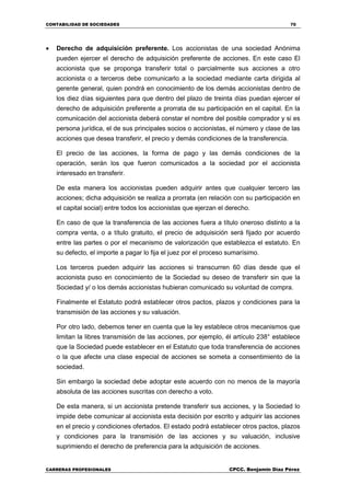 CONTABILIDAD DE SOCIEDADES 70
CARRERAS PROFESIONALES CPCC. Benjamin Díaz Pérez
 Derecho de adquisición preferente. Los accionistas de una sociedad Anónima
pueden ejercer el derecho de adquisición preferente de acciones. En este caso El
accionista que se proponga transferir total o parcialmente sus acciones a otro
accionista o a terceros debe comunicarlo a la sociedad mediante carta dirigida al
gerente general, quien pondrá en conocimiento de los demás accionistas dentro de
los diez días siguientes para que dentro del plazo de treinta días puedan ejercer el
derecho de adquisición preferente a prorrata de su participación en el capital. En la
comunicación del accionista deberá constar el nombre del posible comprador y si es
persona jurídica, el de sus principales socios o accionistas, el número y clase de las
acciones que desea transferir, el precio y demás condiciones de la transferencia.
El precio de las acciones, la forma de pago y las demás condiciones de la
operación, serán los que fueron comunicados a la sociedad por el accionista
interesado en transferir.
De esta manera los accionistas pueden adquirir antes que cualquier tercero las
acciones; dicha adquisición se realiza a prorrata (en relación con su participación en
el capital social) entre todos los accionistas que ejerzan el derecho.
En caso de que la transferencia de las acciones fuera a título oneroso distinto a la
compra venta, o a título gratuito, el precio de adquisición será fijado por acuerdo
entre las partes o por el mecanismo de valorización que establezca el estatuto. En
su defecto, el importe a pagar lo fija el juez por el proceso sumarísimo.
Los terceros pueden adquirir las acciones si transcurren 60 días desde que el
accionista puso en conocimiento de la Sociedad su deseo de transferir sin que la
Sociedad y/ o los demás accionistas hubieran comunicado su voluntad de compra.
Finalmente el Estatuto podrá establecer otros pactos, plazos y condiciones para la
transmisión de las acciones y su valuación.
Por otro lado, debemos tener en cuenta que la ley establece otros mecanismos que
limitan la libres transmisión de las acciones, por ejemplo, él artículo 238° establece
que la Sociedad puede establecer en el Estatuto que toda transferencia de acciones
o la que afecte una clase especial de acciones se someta a consentimiento de la
sociedad.
Sin embargo la sociedad debe adoptar este acuerdo con no menos de la mayoría
absoluta de las acciones suscritas con derecho a voto.
De esta manera, si un accionista pretende transferir sus acciones, y la Sociedad lo
impide debe comunicar al accionista esta decisión por escrito y adquirir las acciones
en el precio y condiciones ofertados. El estado podrá establecer otros pactos, plazos
y condiciones para la transmisión de las acciones y su valuación, inclusive
suprimiendo el derecho de preferencia para la adquisición de acciones.
 
