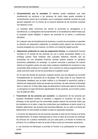 C ONT ABI LID A D D E S OCIE DA D ES 71
CIBERTEC CARRERAS PROFESIONALES
 Consentimiento por la sociedad. El estatuto puede establecer que toda
transferencia de acciones o de acciones de cierta clase quede sometida al
consentimiento previo de la sociedad, que lo expresara mediante acuerdo de junta
general adoptado con no menos de la mayoría absoluta de las acciones suscritas
con derecho a voto.
La sociedad debe comunicar por escrito al accionista su denegatoria a la
transferencia. La denegatoria del consentimiento a la transferencia determinada que
la sociedad queda obligada a adquirir las acciones en el precio y condiciones
ofertados.
En cualquier caso de transferencia de acciones y cuando los accionistas no ejerciten
su derecho de adquisición preferente, la sociedad podrá adquirir las acciones por
acuerdo adoptado por una mayoría, no inferior a la mitad del capital suscrito.
 Adquisición preferente en caso de enajenación forzosa. La enajenación forzosa
consiste en el remate de las acciones de uno o varios accionistas debido a un
embargo judicial. Para entender este supuesto debemos recordar que los
accionistas de una Sociedad Anónima cerrada quieren obtener un beneficio
económico (utilidades); sin embargo, no quieren renunciar a participar de manera
directa en la gestión social; por esta razón cualquier posibilidad de incorporar a mas
accionistas debe evitarse en lo posible, de lo contrario se reduce progresivamente el
poder que tiene cada uno de los accionistas en la gestión social.
En el caso del remate de acciones; cualquier tercero que las adquiere se convierte
inmediatamente en accionista de la Sociedad. Por esta razón la Ley General de
Sociedades establece que se debe notificar a la Sociedad la resolución judicial o
solicitud de enajenación antes de rematar las acciones, de esta manera la Sociedad
tiene un plazo de 10 días útiles luego de efectuarse la venta para ejercer el derecho
a subrogarse en lugar del tercero adjudicatario de las acciones, por el mismo precio
que se pagó por ellas.
 Transmisión de las acciones por sucesión. La adquisición de las acciones por
sucesión hereditaria confiere al heredero o legatario la condición de socio. Sin
embargo; la ley permite que los accionistas puedan adquirir las acciones antes que
los herederos en el plazo y bajo las condiciones que establezca el pacto social o el
Estatuto determinen, las acciones del accionista fallecido, por su valor a la fecha del
fallecimiento. En ese sentido se deben cumplir los siguientes requisitos:
a. El precio de adquisición de las acciones equivale al valor de las mismas a la fecha
del fallecimiento. Si existen discrepancias en torno al valor de la acción se contratan
los servicios de 3 peritos nombrados uno por cada parte y el tercero lo nombra los
primeros. En su defecto el valor de acción lo fija el Juez por el proceso sumarísimo.
b. Las acciones se distribuyen a prorrata en función a su participación en el capital
social.
 