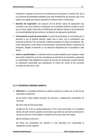 CONTABILIDAD DE SOCIEDADES 72
CARRERAS PROFESIONALES CPCC. Benjamin Díaz Pérez
Finalmente, respecto al tema de la transferencia de acciones, el artículo 241 de la
Ley General de Sociedades establece que toda transferencia de acciones que no se
sujete a las reglas que hemos explicado es ineficaz frente a la Sociedad.
 Derecho de separación. Sin perjuicio de los demás casos de separación que
concede la ley, tiene derecho a separarse de la sociedad anónima cerrada el socio
que no haya votado a favor de la modificación del régimen relativo a las limitaciones
a la transmisibilidad de las acciones o al derecho de adquisición preferente.
 Convocatoria a junta de accionistas. La junta de accionistas es convocada por el
directorio o por el gerente general, según sea el caso, con la anticipación que
prescribe al artículo 116º de esta ley, mediante esquela con cargo de recepción, fax,
correo electrónico u otro medio de comunicación que permita obtener constancia de
recepción, dirigida al domicilio o a la dirección designada por el accionista a este
efecto.
 Junta no presénciales. La voluntad social se puede establecer por cualquier medio
sea escrito, electrónico o de otra naturaleza que permita la comunicación y garantice
su autenticidad. Sea obligatoria la sesión de la junta de accionistas cuando soliciten
su realización accionistas que representen el veinte por ciento de las acciones
suscritas con derecho a voto.
2.3.1.2 SOCIEDAD ANÓNIMA ABIERTA.
 Definición. La sociedad anónima es abierta cuando se cumpla uno a más de las
siguientes condiciones:
a) Ha hecho oferta pública primaria de acciones u obligaciones convertibles en
acciones.
b) Tiene más de 750 accionistas.
c) Más de 35 % de su capital pertenece a 175 o más accionistas, sin considerar
dentro de este número aquellos accionistas cuya tenencia accionaria individual no
alcance al dos por mil del capital o exceda del cinco por ciento del capital.
d) Se constituya como tal o,
e) Todos los accionistas con derecho a voto aprueban por unanimidad la
adaptación a dicho régimen.
 