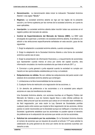 C ONT ABI LID A D D E S OCIE DA D ES 73
CIBERTEC CARRERAS PROFESIONALES
 Denominación. La denominación debe incluir la indicación “Sociedad Anónima
Abierta” o las siglas “S.A.A.”
 Régimen. La sociedad anónima abierta se rige por las reglas de la presente
sección y en forma supletoria por las normas de la sociedad anónima, en cuanto le
sean aplicables.
 Inscripción. La sociedad anónima abierta debe inscribir todas sus acciones en el
registro público del mercado de valores.
 Control de Superintendencia del Mercado de Valores (SMV). La SMV está
encargada de supervisar y controlar a la sociedad anónima abierta. A tal efecto y en
adición a las atribuciones específicamente señaladas en esta sección, goza de las
siguientes:
1. Exigir la adaptación a sociedad anónima abierta, cuando corresponda;
2. Exigir la adaptación de la Sociedad Anónima Abierta a otra forma de sociedad
anónima cuando sea el caso;
3. Exigir la presentación de información financiera y, a requerimiento de accionistas
que representen cuando menos el cinco por ciento del capital suscrito, otra
información vinculada a la marcha societaria de que trata el artículo 261º, y;
4. Convocar a junta general o junta especial cuando la sociedad no cumpla con
hacerlo en las oportunidades establecidas por la ley o el estatuto
 Estipulaciones no válidas. No son válidas las estipulaciones del pacto social o del
estatuto de la sociedad anónima abierta que contengan:
1. Limitaciones a la libre transmisibilidad de las acciones;
2. Cualquier forma de restricción a la negociación de las acciones, o;
3. Un derecho de preferencia a los accionistas o a la sociedad para adquirir
acciones en caso de transferencia de éstas.
Una Sociedad Anónima abierta; con acciones inscritas en el Registro Público del
Mercado de Valores y que de manera regular lleva a cabo ofertas públicas de
valores; debe procurar que las acciones que coloca en el mercado sean rentables y
de fácil negociación; por esta razón la Ley General de Sociedades prohíbe
cualquier pacto entre socios que impida la libre negociación de las acciones, dichos
pactos no serán reconocidos por la Sociedad aunque se notifiquen o inscriban en la
Sociedad. Igualmente establece que los accionistas no pueden ejercer el derecho
de preferencia en la adquisición de acciones que venda uno de los accionistas.
 Solicitud de convocatoria por los accionistas. En la Sociedad Anónima Abierta
el número de acciones que se requiere de acuerdo al artículo 117º para solicitar la
celebración de junta general es de cinco por ciento de las acciones suscritas con
derecho a voto.
 